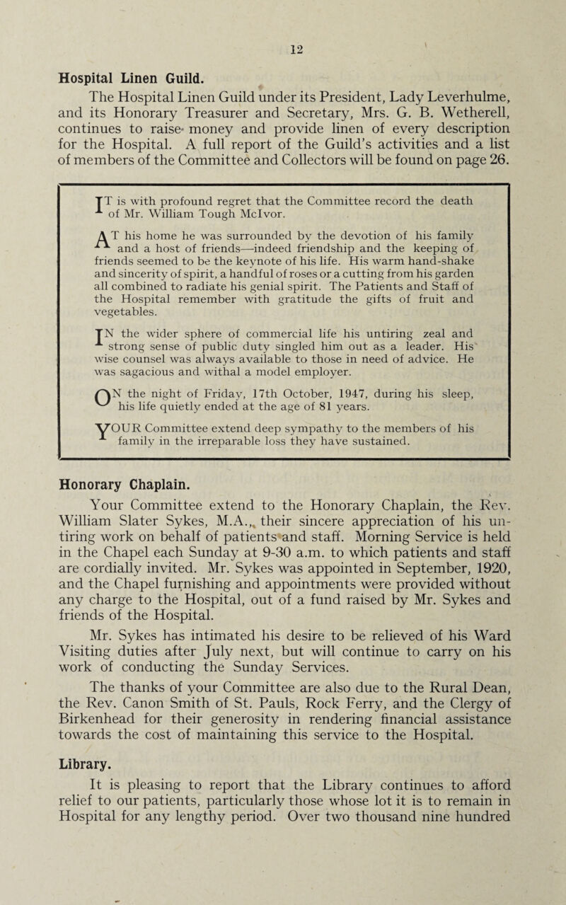 Hospital Linen Guild. The Hospital Linen Guild under its President, Lady Leverhulme, and its Honorary Treasurer and Secretary, Mrs. G. B. Wetherell, continues to raise* money and provide linen of every description for the Hospital. A full report of the Guild’s activities and a list of members of the Committee and Collectors will be found on page 26. TT is with profound regret that the Committee record the death of Mr. William Tough Mclvor. A T his home he was surrounded by the devotion of his family and a host of friends—indeed friendship and the keeping of friends seemed to be the keynote of his life. His warm hand-shake and sincerity of spirit, a handful of roses or a cutting from his garden all combined to radiate his genial spirit. The Patients and Staff of the Hospital remember with gratitude the gifts of fruit and vegetables. TN the wider sphere of commercial life his untiring zeal and A strong sense of public duty singled him out as a leader. His wise counsel was always available to those in need of advice. He was sagacious and withal a model employer. AN the night of Friday, 17th October, 1947, during his sleep, ^ his life quietly ended at the age of 81 years. 'VT’OUR Committee extend deep sympathy to the members of his A family in the irreparable loss they have sustained. Honorary Chaplain. \ Your Committee extend to the Honorary Chaplain, the Rev. William Slater Sykes, M.A.„ their sincere appreciation of his un¬ tiring work on behalf of patients and staff. Morning Service is held in the Chapel each Sunday at 9-30 a.m. to which patients and staff are cordially invited. Mr. Sykes was appointed in September, 1920, and the Chapel furnishing and appointments were provided without any charge to the Hospital, out of a fund raised by Mr. Sykes and friends of the Hospital. Mr. Sykes has intimated his desire to be relieved of his Ward Visiting duties after July next, but will continue to carry on his work of conducting the Sunday Services. The thanks of your Committee are also due to the Rural Dean, the Rev. Canon Smith of St. Pauls, Rock Ferry, and the Clergy of Birkenhead for their generosity in rendering financial assistance towards the cost of maintaining this service to the Hospital. Library. It is pleasing to report that the Library continues to afford relief to our patients, particularly those whose lot it is to remain in Hospital for any lengthy period. Over two thousand nine hundred