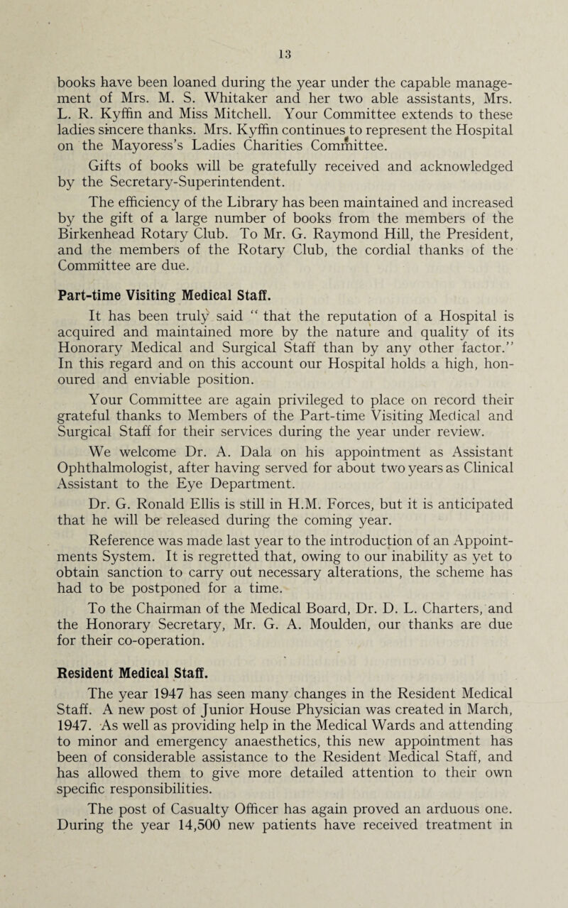 books have been loaned during the year under the capable manage¬ ment of Mrs. M. S. Whitaker and her two able assistants, Mrs. L. R. Kyffin and Miss Mitchell. Your Committee extends to these ladies sincere thanks. Mrs. Kyffin continues to represent the Hospital on the Mayoress’s Ladies Charities Committee. Gifts of books will be gratefully received and acknowledged by the Secretary-Superintendent. The efficiency of the Library has been maintained and increased by the gift of a large number of books from the members of the Birkenhead Rotary Club. To Mr. G. Raymond Hill, the President, and the members of the Rotary Club, the cordial thanks of the Committee are due. Part-time Visiting Medical Staff. It has been truly said “ that the reputation of a Hospital is acquired and maintained more by the nature and quality of its Honorary Medical and Surgical Staff than by any other factor.” In this regard and on this account our Hospital holds a high, hon¬ oured and enviable position. Your Committee are again privileged to place on record their grateful thanks to Members of the Part-time Visiting Medical and Surgical Staff for their services during the year under review. We welcome Dr. A. Dala on his appointment as Assistant Ophthalmologist, after having served for about two years as Clinical Assistant to the Eye Department. Dr. G. Ronald Ellis is still in H.M. Forces, but it is anticipated that he will be released during the coming year. Reference was made last year to the introduction of an Appoint¬ ments System. It is regretted that, owing to our inability as yet to obtain sanction to carry out necessary alterations, the scheme has had to be postponed for a time. To the Chairman of the Medical Board, Dr. D. L. Charters, and the Honorary Secretary, Mr. G. A. Moulden, our thanks are due for their co-operation. Resident Medical Staff. The year 1947 has seen many changes in the Resident Medical Staff. A new post of Junior House Physician was created in March, 1947. As well as providing help in the Medical Wards and attending to minor and emergency anaesthetics, this new appointment has been of considerable assistance to the Resident Medical Staff, and has allowed them to give more detailed attention to their own specific responsibilities. The post of Casualty Officer has again proved an arduous one. During the year 14,500 new patients have received treatment in