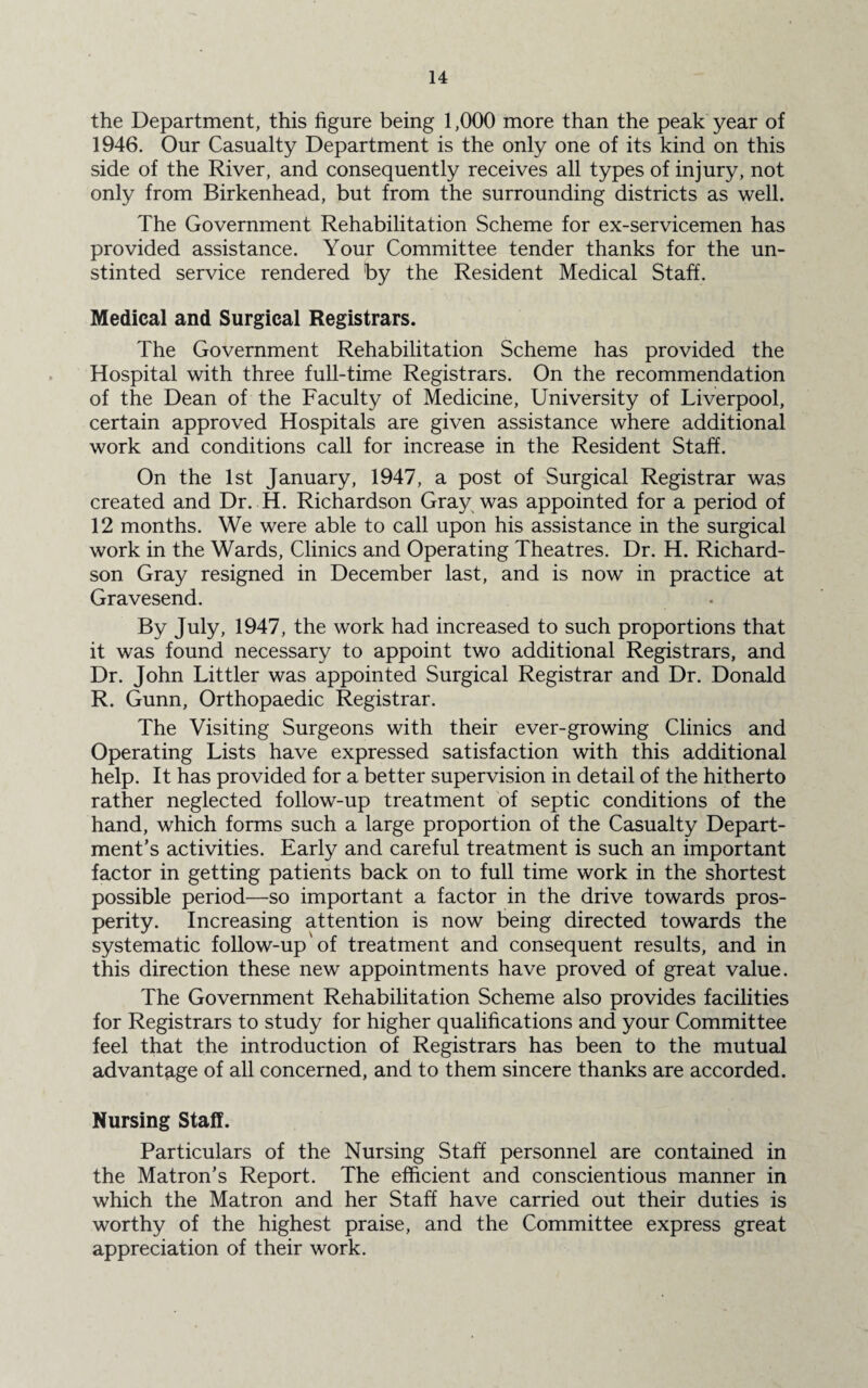 the Department, this figure being 1,000 more than the peak year of 1946. Our Casualty Department is the only one of its kind on this side of the River, and consequently receives all types of injury, not only from Birkenhead, but from the surrounding districts as well. The Government Rehabilitation Scheme for ex-servicemen has provided assistance. Your Committee tender thanks for the un¬ stinted service rendered by the Resident Medical Staff. Medical and Surgical Registrars. The Government Rehabilitation Scheme has provided the Hospital with three full-time Registrars. On the recommendation of the Dean of the Faculty of Medicine, University of Liverpool, certain approved Hospitals are given assistance where additional work and conditions call for increase in the Resident Staff. On the 1st January, 1947, a post of Surgical Registrar was created and Dr. H. Richardson Gray was appointed for a period of 12 months. We were able to call upon his assistance in the surgical work in the Wards, Clinics and Operating Theatres. Dr. H. Richard¬ son Gray resigned in December last, and is now in practice at Gravesend. By July, 1947, the work had increased to such proportions that it was found necessary to appoint two additional Registrars, and Dr. John Littler was appointed Surgical Registrar and Dr. Donald R. Gunn, Orthopaedic Registrar. The Visiting Surgeons with their ever-growing Clinics and Operating Lists have expressed satisfaction with this additional help. It has provided for a better supervision in detail of the hitherto rather neglected follow-up treatment of septic conditions of the hand, which forms such a large proportion of the Casualty Depart¬ ment’s activities. Early and careful treatment is such an important factor in getting patients back on to full time work in the shortest possible period—so important a factor in the drive towards pros¬ perity. Increasing attention is now being directed towards the systematic follow-up'of treatment and consequent results, and in this direction these new appointments have proved of great value. The Government Rehabilitation Scheme also provides facilities for Registrars to study for higher qualifications and your Committee feel that the introduction of Registrars has been to the mutual advantage of all concerned, and to them sincere thanks are accorded. Nursing Staff. Particulars of the Nursing Staff personnel are contained in the Matron’s Report. The efficient and conscientious manner in which the Matron and her Staff have carried out their duties is worthy of the highest praise, and the Committee express great appreciation of their work.