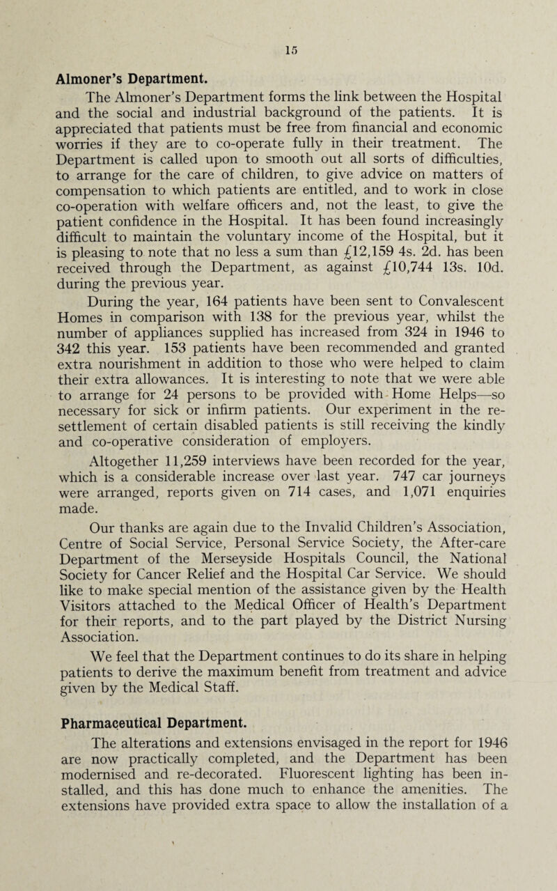 Almoner’s Department. The Almoner’s Department forms the link between the Hospital and the social and industrial background of the patients. It is appreciated that patients must be free from financial and economic worries if they are to co-operate fully in their treatment. The Department is called upon to smooth out all sorts of difficulties, to arrange for the care of children, to give advice on matters of compensation to which patients are entitled, and to work in close co-operation with welfare officers and, not the least, to give the patient confidence in the Hospital. It has been found increasingly difficult to maintain the voluntary income of the Hospital, but it is pleasing to note that no less a sum than £12,159 4s. 2d. has been received through the Department, as against £10,744 13s. lOd. during the previous year. During the year, 164 patients have been sent to Convalescent Homes in comparison with 138 for the previous year, whilst the number of appliances supplied has increased from 324 in 1946 to 342 this year. 153 patients have been recommended and granted extra nourishment in addition to those who were helped to claim their extra allowances. It is interesting to note that we were able to arrange for 24 persons to be provided with Home Helps—so necessary for sick or infirm patients. Our experiment in the re¬ settlement of certain disabled patients is still receiving the kindly and co-operative consideration of employers. Altogether 11,259 interviews have been recorded for the year, which is a considerable increase over last year. 747 car journeys were arranged, reports given on 714 cases, and 1,071 enquiries made. Our thanks are again due to the Invalid Children’s Association, Centre of Social Service, Personal Service Society, the After-care Department of the Merseyside Hospitals Council, the National Society for Cancer Relief and the Hospital Car Service. We should like to make special mention of the assistance given by the Health Visitors attached to the Medical Officer of Health’s Department for their reports, and to the part played by the District Nursing Association. We feel that the Department continues to do its share in helping patients to derive the maximum benefit from treatment and advice given by the Medical Staff. Pharmaceutical Department. The alterations and extensions envisaged in the report for 1946 are now practically completed, and the Department has been modernised and re-decorated. Fluorescent lighting has been in¬ stalled, and this has done much to enhance the amenities. The extensions have provided extra space to allow the installation of a