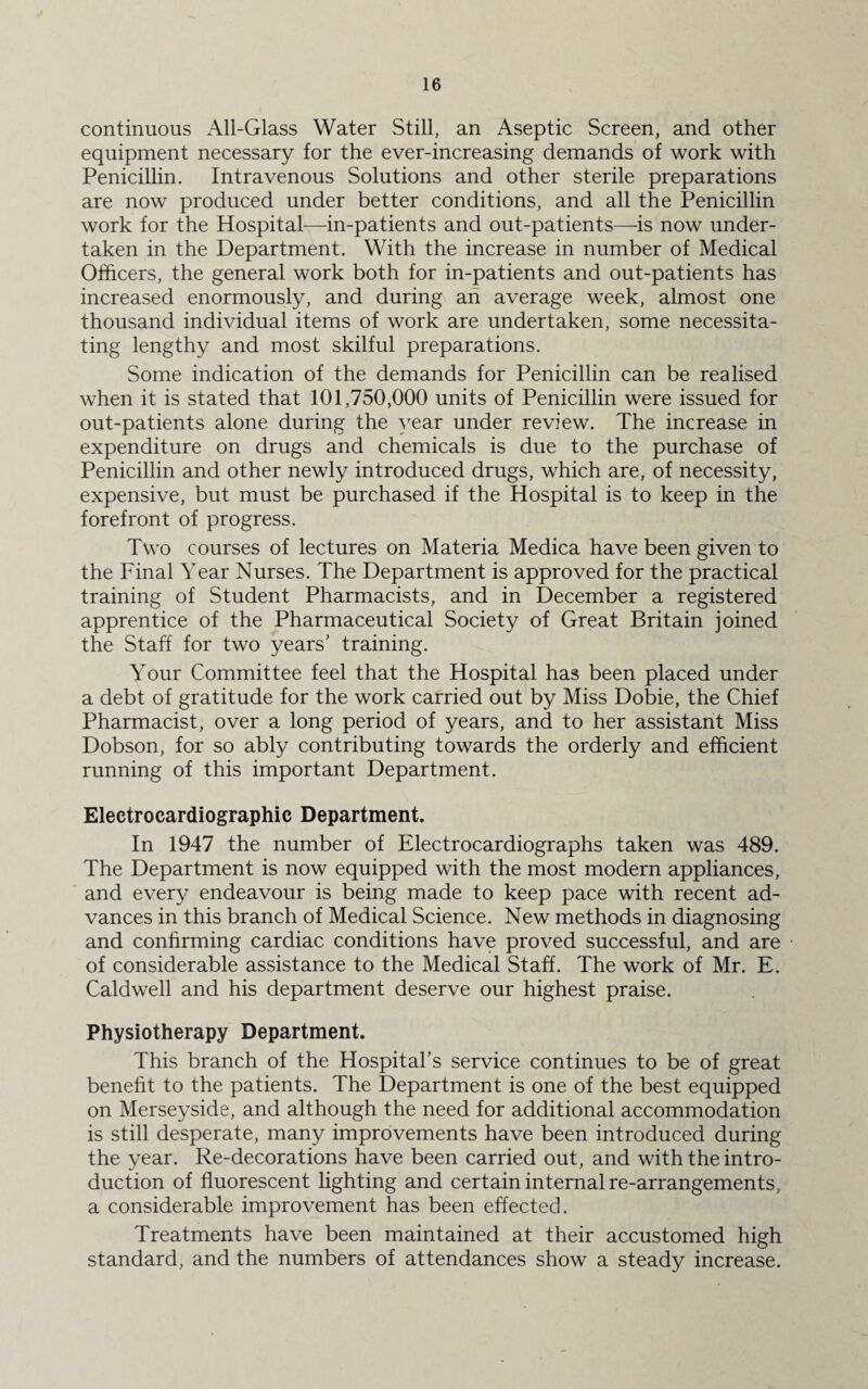 continuous All-Glass Water Still, an Aseptic Screen, and other equipment necessary for the ever-increasing demands of work with Penicillin. Intravenous Solutions and other sterile preparations are now produced under better conditions, and all the Penicillin work for the Hospital—in-patients and out-patients—-is now under¬ taken in the Department. With the increase in number of Medical Officers, the general work both for in-patients and out-patients has increased enormously, and during an average week, almost one thousand individual items of work are undertaken, some necessita¬ ting lengthy and most skilful preparations. Some indication of the demands for Penicillin can be realised when it is stated that 101,750,000 units of Penicillin were issued for out-patients alone during the year under review. The increase in expenditure on drugs and chemicals is due to the purchase of Penicillin and other newly introduced drugs, which are, of necessity, expensive, but must be purchased if the Hospital is to keep in the forefront of progress. Two courses of lectures on Materia Medica have been given to the Final Year Nurses. The Department is approved for the practical training of Student Pharmacists, and in December a registered apprentice of the Pharmaceutical Society of Great Britain joined the Staff for two years’ training. Your Committee feel that the Hospital has been placed under a debt of gratitude for the work carried out by Miss Dobie, the Chief Pharmacist, over a long period of years, and to her assistant Miss Dobson, for so ably contributing towards the orderly and efficient running of this important Department. Electrocardiographic Department. In 1947 the number of Electrocardiographs taken was 489. The Department is now equipped with the most modern appliances, and every endeavour is being made to keep pace with recent ad¬ vances in this branch of Medical Science. New methods in diagnosing and confirming cardiac conditions have proved successful, and are of considerable assistance to the Medical Staff. The work of Mr. E. Caldwell and his department deserve our highest praise. Physiotherapy Department. This branch of the Hospital’s service continues to be of great benefit to the patients. The Department is one of the best equipped on Merseyside, and although the need for additional accommodation is still desperate, many improvements have been introduced during the year. Re-decorations have been carried out, and with the intro¬ duction of fluorescent lighting and certain internal re-arrangements, a considerable improvement has been effected. Treatments have been maintained at their accustomed high standard, and the numbers of attendances show a steady increase.
