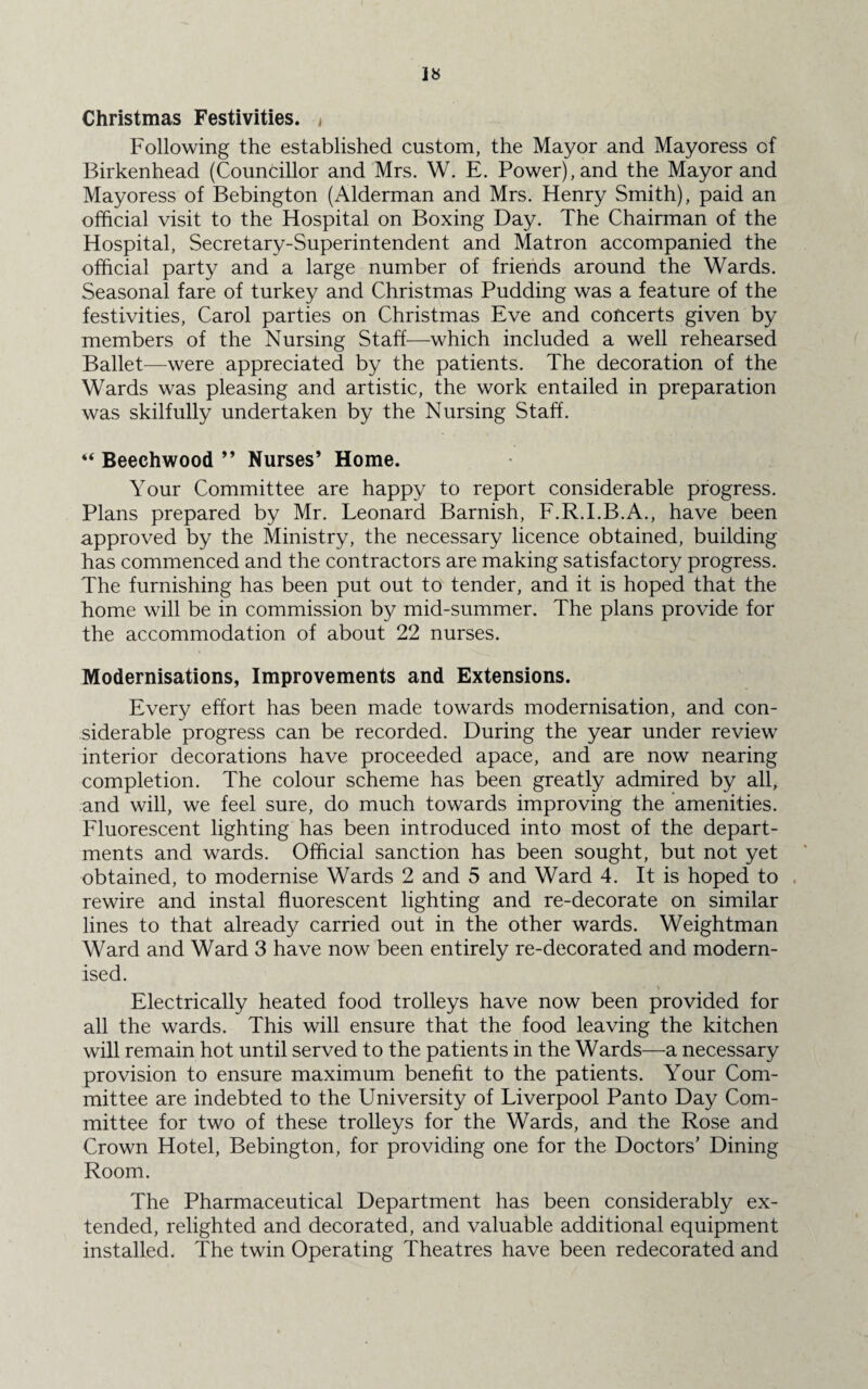 Christmas Festivities. Following the established custom, the Mayor and Mayoress of Birkenhead (Councillor and Mrs. W. E. Power), and the Mayor and Mayoress of Bebington (Alderman and Mrs. Henry Smith), paid an official visit to the Hospital on Boxing Day. The Chairman of the Hospital, Secretary-Superintendent and Matron accompanied the official party and a large number of friends around the Wards. Seasonal fare of turkey and Christmas Pudding was a feature of the festivities, Carol parties on Christmas Eve and concerts given by members of the Nursing Staff—which included a well rehearsed Ballet—were appreciated by the patients. The decoration of the Wards was pleasing and artistic, the work entailed in preparation was skilfully undertaken by the Nursing Staff. “ Beechwood ” Nurses’ Home. Your Committee are happy to report considerable progress. Plans prepared by Mr. Leonard Barnish, F.R.I.B.A., have been approved by the Ministry, the necessary licence obtained, building has commenced and the contractors are making satisfactory progress. The furnishing has been put out to tender, and it is hoped that the home will be in commission by mid-summer. The plans provide for the accommodation of about 22 nurses. Modernisations, Improvements and Extensions. Every effort has been made towards modernisation, and con¬ siderable progress can be recorded. During the year under review interior decorations have proceeded apace, and are now nearing completion. The colour scheme has been greatly admired by all, and will, we feel sure, do much towards improving the amenities. Fluorescent lighting has been introduced into most of the depart¬ ments and wards. Official sanction has been sought, but not yet obtained, to modernise Wards 2 and 5 and Ward 4. It is hoped to rewire and instal fluorescent lighting and re-decorate on similar lines to that already carried out in the other wards. Weightman Ward and Ward 3 have now been entirely re-decorated and modern¬ ised. Electrically heated food trolleys have now been provided for all the wards. This will ensure that the food leaving the kitchen will remain hot until served to the patients in the Wards—a necessary provision to ensure maximum benefit to the patients. Your Com¬ mittee are indebted to the University of Liverpool Panto Day Com¬ mittee for two of these trolleys for the Wards, and the Rose and Crown Hotel, Bebington, for providing one for the Doctors’ Dining Room. The Pharmaceutical Department has been considerably ex¬ tended, relighted and decorated, and valuable additional equipment installed. The twin Operating Theatres have been redecorated and