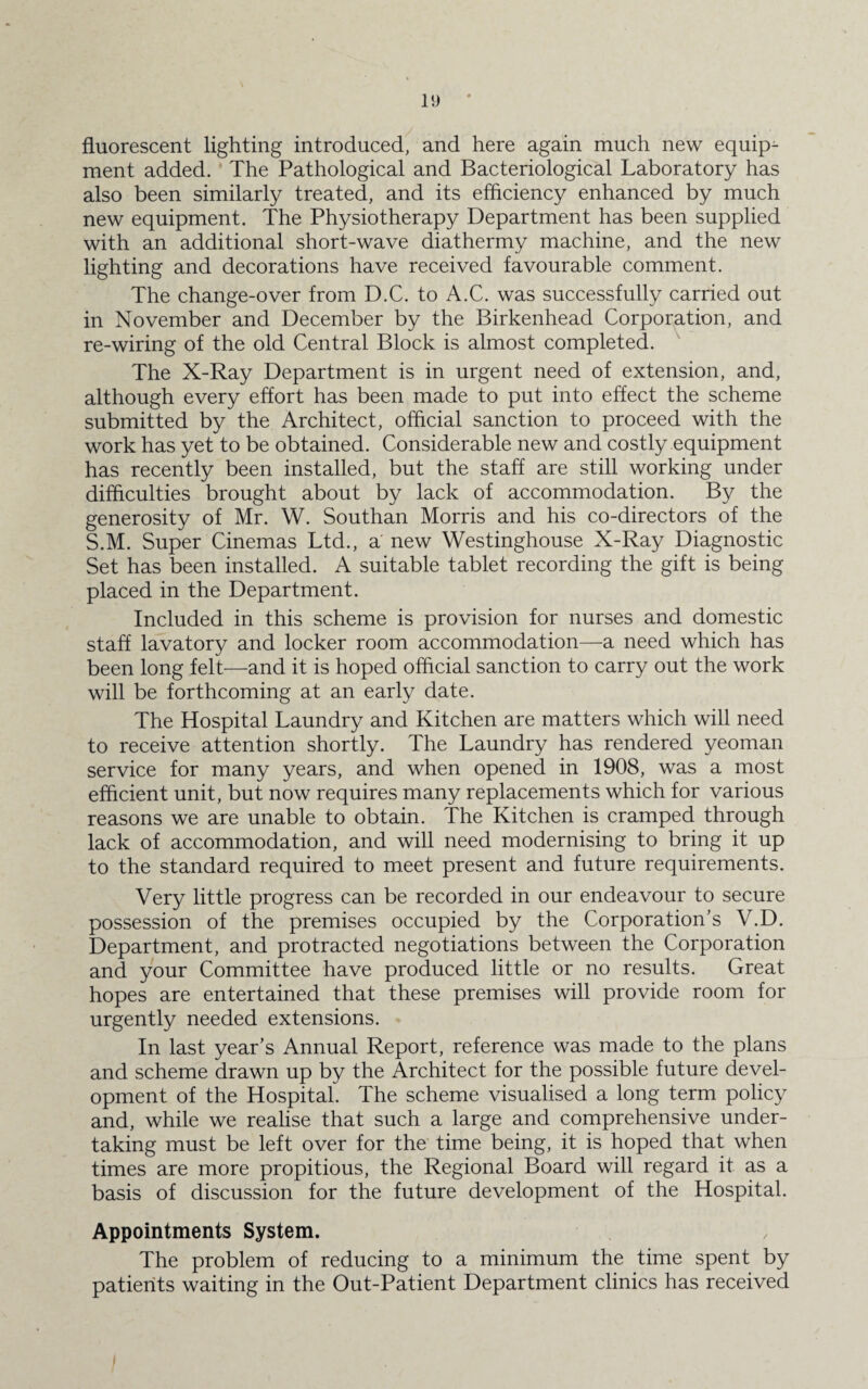 fluorescent lighting introduced, and here again much new equip¬ ment added. The Pathological and Bacteriological Laboratory has also been similarly treated, and its efficiency enhanced by much new equipment. The Physiotherapy Department has been supplied with an additional short-wave diathermy machine, and the new lighting and decorations have received favourable comment. The change-over from D.C. to A.C. was successfully carried out in November and December by the Birkenhead Corporation, and re-wiring of the old Central Block is almost completed. The X-Ray Department is in urgent need of extension, and, although every effort has been made to put into effect the scheme submitted by the Architect, official sanction to proceed with the work has yet to be obtained. Considerable new and costly equipment has recently been installed, but the staff are still working under difficulties brought about by lack of accommodation. By the generosity of Mr. W. Southan Morris and his co-directors of the S.M. Super Cinemas Ltd., a new Westinghouse X-Ray Diagnostic Set has been installed. A suitable tablet recording the gift is being placed in the Department. Included in this scheme is provision for nurses and domestic staff lavatory and locker room accommodation—a need which has been long felt—and it is hoped official sanction to carry out the work will be forthcoming at an early date. The Hospital Laundry and Kitchen are matters which will need to receive attention shortly. The Laundry has rendered yeoman service for many years, and when opened in 1908, was a most efficient unit, but now requires many replacements which for various reasons we are unable to obtain. The Kitchen is cramped through lack of accommodation, and will need modernising to bring it up to the standard required to meet present and future requirements. Very little progress can be recorded in our endeavour to secure possession of the premises occupied by the Corporation’s V.D. Department, and protracted negotiations between the Corporation and your Committee have produced little or no results. Great hopes are entertained that these premises will provide room for urgently needed extensions. In last year’s Annual Report, reference was made to the plans and scheme drawn up by the Architect for the possible future devel¬ opment of the Hospital. The scheme visualised a long term policy and, while we realise that such a large and comprehensive under¬ taking must be left over for the time being, it is hoped that when times are more propitious, the Regional Board will regard it as a basis of discussion for the future development of the Hospital. Appointments System. The problem of reducing to a minimum the time spent by patients waiting in the Out-Patient Department clinics has received