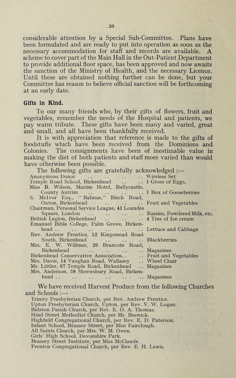 X considerable attention by a Special Sub-Committee. Plans have been formulated and are ready to put into operation as soon as the necessary accommodation for staff and records are available. A scheme to cover part of the Main Hall in the Out-Patient Department to provide additional floor space, has been approved and now awaits the sanction of the Ministry of Health, and the necessary Licence. Until these are obtained nothing further can be done, but your Committee has reason to believe official sanction will be forthcoming at an early date. Gifts in Kind. To our many friends who, by their gifts of flowers, fruit and vegetables, remember the needs of the Hospital and patients, we pay warm tribute. These gifts have been many and varied, great and small, and all have been thankfully received. It is with appreciation that reference is made to the gifts of foodstuffs which have been received from the Dominions and Colonies. The consignments have been of inestimable value in making the diet of both patients and staff more varied than would have otherwise been possible. The following gifts are gratefully acknowledged Anonymous Donor . . . . . . . . W ireless Set Temple Road School, Birkenhead . . . . 1 Gross of Eggs. Miss B. Wilson, Marine Hotel, Ballycastle, County Antrim . . . . . . . . 1 Box of Gooseberries S. Mclvor Esq., “ Balmae,” Birch Road, Oxton, Birkenhead . . . . . . Fruit and Vegetables Chairman, Personal Service League, 41 Loundes Square, London . . .. . . . . Raisins, Powdered Milk, etc. British Legion, Birkenhead .. . . . . 4 Tins of Ice cream Emanuel Bible College, Palm Grove, Birken¬ head . . . . . . . . . . . . Lettuce and Cabbage Rev. Andrew Prentice, 12 Kingsmead Road South, Birkenhead . . . . . . Blackberries Mrs. E. W. Willmer, 26 Brancote Road, , Birkenhead . . . . . . . . Magazines Birkenhead Conservative Association. . . . Fruit and Vegetables Mrs. Davie, 14 Vaughan Road, Wallasey . . Wheel Chair Mr. Littler, 67 Temple Road, Birkenhead .. Magazines Mrs. Anderson, 58 Shrewsbury Road, Birken¬ head . . .. . . . . . . . . Magazines We have received Harvest Produce from the following Churches and Schools :— Trinity Presbyterian Church, per Rev. Andrew Prentice. Upton Presbyterian Church, Upton, per Rev. V. W. Logan. Bidston Parish Church, per Rev. E. O. A. Thomas. Hind Street Methodist Church, per Mr. Beswick. Highfield Congregational Church, per Rev. E. D. Paterson. Infant School, Brassey Street, per Miss Fairclough. All Saints Church, per Mrs. W. M. Owen. Girls’ High School, Devonshire Park. Brassey Street Institute, per Miss McClaude. Prenton Congregational Church, per Rev. E. H. Lewis.