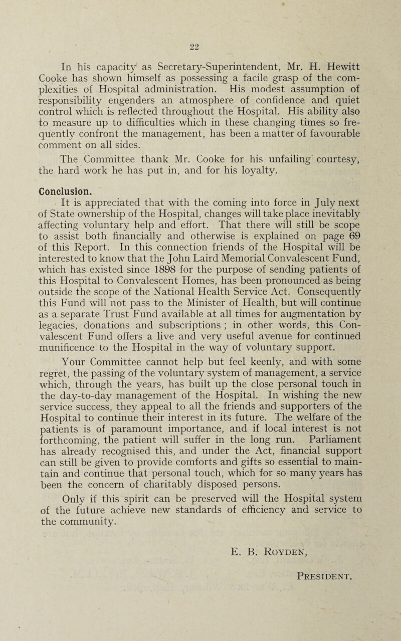 In his capacity as Secretary-Superintendent, Mr. H. Hewitt Cooke has shown himself as possessing a facile grasp of the com¬ plexities of Hospital administration. His modest assumption of responsibility engenders an atmosphere of confidence and quiet control which is reflected throughout the Hospital. His ability also to measure up to difficulties which in these changing times so fre¬ quently confront the management, has been a matter of favourable comment on all sides. The Committee thank Mr. Cooke for his unfailing courtesy, the hard work he has put in, and for his loyalty. Conclusion. It is appreciated that with the coming into force in July next of State ownership of the Hospital, changes will take place inevitably affecting voluntary help and effort. That there will still be scope to assist both financially and otherwise is explained on page 69 of this Report. In this connection friends of the Hospital will be interested to know that the John Laird Memorial Convalescent Fund, which has existed since 1898 for the purpose of sending patients of this Hospital to Convalescent Homes, has been pronounced as being outside the scope of the National Health Service Act. Consequently this Fund will not pass to the Minister of Health, but will continue as a separate Trust Fund available at all times for augmentation by legacies, donations and subscriptions ; in other words, this Con¬ valescent Fund offers a live and very useful avenue for continued munificence to the Hospital in the way of voluntary support. Your Committee cannot help but feel keenly, and with some regret, the passing of the voluntary system of management, a service which, through the years, has built up the close personal touch in the day-to-day management of the Hospital. In wishing the new service success, they appeal to all the friends and supporters of the Hospital to continue their interest in its future. The welfare of the patients is of paramount importance, and if local interest is not forthcoming, the patient will suffer in the long run. Parliament has already recognised this, and under the Act, financial support can still be given to provide comforts and gifts so essential to main¬ tain and continue that personal touch, which for so many years has been the concern of charitably disposed persons. Only if this spirit can be preserved will the Hospital system of the future achieve new standards of efficiency and service to the community. E. B. Royden, President.