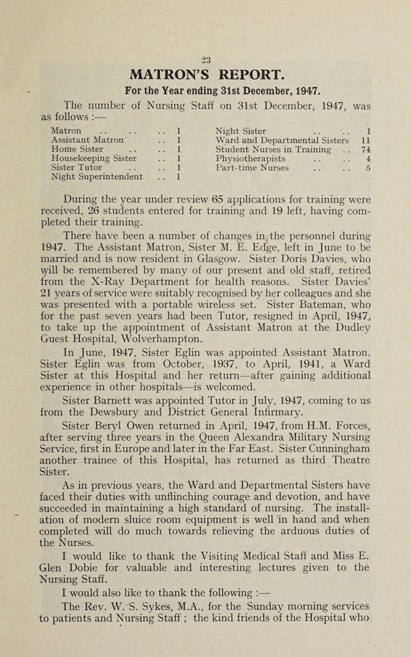 MATRON’S REPORT. For the Year ending 31st December, 1947. The number of Nursing Staff on 31st December, 1947, was as follows :— Matron . . . . 1 Assistant Matron . . 1 Home Sister . . 1 Housekeeping Sister . . 1 Sister Tutor . . 1 Night Superintendent . . 1 Night Sister .. . . 1 Ward and Departmental Sisters 11 Student Nurses in Training . . 74 Physiotherapists . . . . 4 Part-time Nurses . . . . 5 During the year under review 65 applications for training were received, 26 students entered for training and 19 left, having com¬ pleted their training. There have been a number of changes in the personnel during 1947. The Assistant Matron, Sister M. E. Edge, left in June to be married and is now resident in Glasgow. Sister Doris Davies, who will be remembered by many of our present and old staff, retired from the X-Ray Department for health reasons. Sister Davies’ 21 years of service were suitably recognised by her colleagues and she was presented with a portable wireless set. Sister Bateman, who for the past seven years had been Tutor, resigned in April, 1947, to take up the appointment of Assistant Matron at the Dudley Guest Hospital, Wolverhampton. In June, 1947, Sister Eglin was appointed Assistant Matron. Sister Eglin was from October, 1937, to April, 1941, a Ward Sister at this Hospital and her return—after gaining additional experience in other hospitals—is welcomed. Sister Barnett was appointed Tutor in July, 1947, coming to us from the Dewsbury and District General Infirmary. Sister Beryl Owen returned in April, 1947, from H.M. Forces, after serving three years in the Queen Alexandra Military Nursing Service, first in Europe and later in the Far East. Sister Cunningham another trainee of this Hospital, has returned as third Theatre Sister. As in previous years, the Ward and Departmental Sisters have faced their duties with unflinching courage and devotion, and have succeeded in maintaining a high standard of nursing. The install¬ ation of modern sluice room equipment is well in hand and when completed will do much towards relieving the arduous duties of the Nurses. I would like to thank the Visiting Medical Staff and Miss E. Glen Dobie for valuable and interesting lectures given to the Nursing Staff. I would also like to thank the following :— The Rev. W. S. Sykes, M.A., for the Sunday morning services to patients and Nursing Staff; the kind friends of the Hospital who