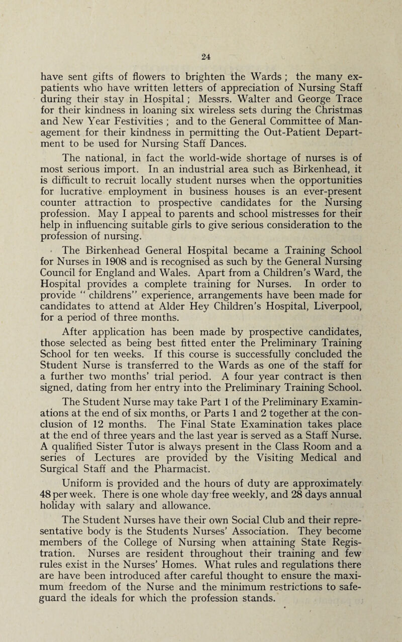 have sent gifts of flowers to brighten the Wards ; the many ex¬ patients who have written letters of appreciation of Nursing Staff during their stay in Hospital; Messrs. Walter and George Trace for their kindness in loaning six wireless sets during the Christmas and New Year Festivities ; and to the General Committee of Man¬ agement for their kindness in permitting the Out-Patient Depart¬ ment to be used for Nursing Staff Dances. The national, in fact the world-wide shortage of nurses is of most serious import. In an industrial area such as Birkenhead, it is difficult to recruit locally student nurses when the opportunities for lucrative employment in business houses is an ever-present counter attraction to prospective candidates for the Nursing profession. May I appeal to parents and school mistresses for their help in influencing suitable girls to give serious consideration to the profession of nursing. * The Birkenhead General Hospital became a Training School for Nurses in 1908 and is recognised as such by the General Nursing Council for England and Wales. Apart from a Children’s Ward, the Hospital provides a complete training for Nurses. In order to provide “ childrens” experience, arrangements have been made for candidates to attend at Alder Hey Children’s Hospital, Liverpool, for a period of three months. After application has been made by prospective candidates, those selected as being best fitted enter the Preliminary Training School for ten weeks. If this course is successfully concluded the Student Nurse is transferred to the Wards as one of the staff for a further two months’ trial period. A four year contract is then signed, dating from her entry into the Preliminary Training School. The Student Nurse may take Part 1 of the Preliminary Examin¬ ations at the end of six months, or Parts 1 and 2 together at the con¬ clusion of 12 months. The Final State Examination takes place at the end of three years and the last year is served as a Staff Nurse. A qualified Sister Tutor is always present in the Class Room and a series of Lectures are provided by the Visiting Medical and Surgical Staff and the Pharmacist. Uniform is provided and the hours of duty are approximately 48 per week. There is one whole day free weekly, and 28 days annual holiday with salary and allowance. The Student Nurses have their own Social Club and their repre¬ sentative body is the Students Nurses’ Association. They become members of the College of Nursing when attaining State Regis¬ tration. Nurses are resident throughout their training and few rules exist in the Nurses’ Homes. What rules and regulations there are have been introduced after careful thought to ensure the maxi¬ mum freedom of the Nurse and the minimum restrictions to safe¬ guard the ideals for which the profession stands.