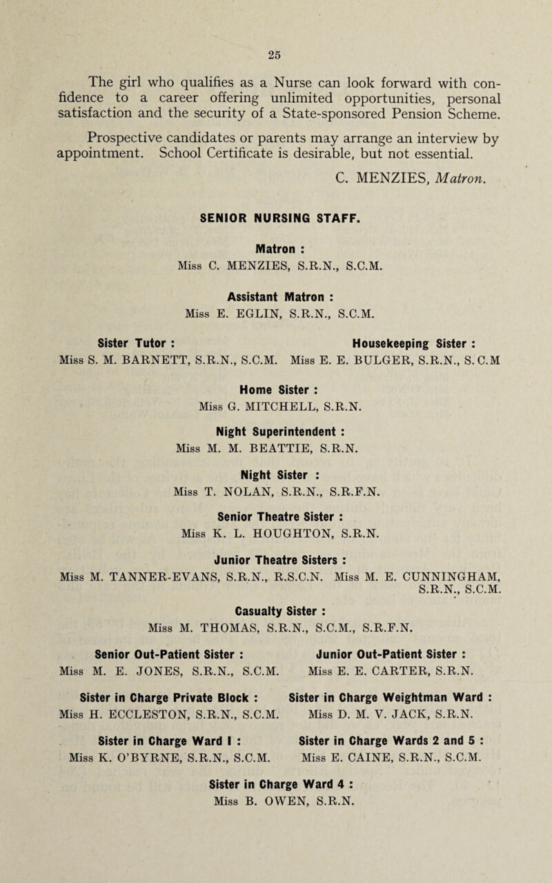 The girl who qualifies as a Nurse can look forward with con¬ fidence to a career offering unlimited opportunities, personal satisfaction and the security of a State-sponsored Pension Scheme. Prospective candidates or parents may arrange an interview by appointment. School Certificate is desirable, but not essential. C. MENZIES, Matron. SENIOR NURSING STAFF. Matron : Miss C. MENZIES, S.R.N., S.C.M. Assistant Matron : Miss E. EGLIN, S.R.N., S.C.M. Sister Tutor : Housekeeping Sister : Miss S. M. BARNETT, S.R.N., S.C.M. Miss E. E. BULGER, S.R.N., S.C.M Home Sister : Miss G. MITCHELL, S.R.N. Night Superintendent : Miss M. M. BEATTIE, S.R.N. Night Sister : Miss T. NOLAN, S.R.N., S.R.F.N. Senior Theatre Sister : Miss K. L. HOUGHTON, S.R.N. Junior Theatre Sisters : Miss M. TANNER-EVANS, S.R.N., R.S.C.N. Miss M. E. CUNNINGHAM, S.R.N., S.C.M. Casualty Sister : Miss M. THOMAS, S.R.N., S.C.M., S.R.F.N. Senior Out-Patient Sister : Junior Out-Patient Sister : Miss M. E. JONES, S.R.N., S.C.M. Miss E. E. CARTER, S.R.N. Sister in Charge Private Block : Miss H. ECCLESTON, S.R.N., S.C.M. Sister in Charge Ward I : Miss K. O’BYRNE, S.R.N., S.C.M. Sister in Charge Weightman Ward : Miss D. M. V. JACK, S.R.N. Sister in Charge Wards 2 and 5 : Miss E. CAINE, S.R.N., S.C.M. Sister in Charge Ward 4 : Miss B. OWEN, S.R.N.