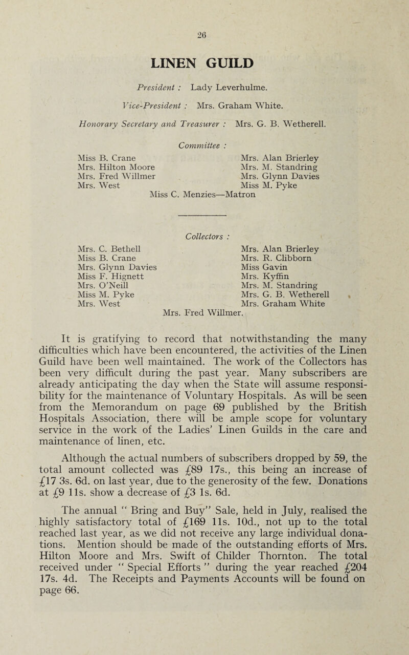 LINEN GUILD President : Lady Leverhulme. Vice-President : Mrs. Graham White. Honorary Secretary and Treasurer : Mrs. G. B. Wetherell. Committee : Miss B. Crane Mrs. Alan Brierley Mrs. Hilton Moore Mrs. M. Standring Mrs. Fred Willmer Mrs. Glynn Davies Mrs. West Miss M. Pyke Miss C. Menzies—Matron Collectors : Mrs. Alan Brierley Mrs. R. Clibborn Miss Gavin Mrs. Kyffin Mrs. M. Standring Mrs. G. B. Wetherell Mrs. Graham White Mrs. Fred Willmer. It is gratifying to record that notwithstanding the many difficulties which have been encountered, the activities of the Linen Guild have been well maintained. The work of the Collectors has been very difficult during the past year. Many subscribers are already anticipating the day when the State will assume responsi¬ bility for the maintenance of Voluntary Hospitals. As will be seen from the Memorandum on page 69 published by the British Hospitals Association, there will be ample scope for voluntary service in the work of the Ladies’ Linen Guilds in the care and maintenance of linen, etc. Although the actual numbers of subscribers dropped by 59, the total amount collected was £89 17s., this being an increase of £17 3s. 6d. on last year, due to the generosity of the few. Donations at £9 11s. show a decrease of £3 Is. 6d. The annual “ Bring and Buy” Sale, held in July, realised the highly satisfactory total of £169 11s. 10d., not up to the total reached last year, as we did not receive any large individual dona¬ tions. Mention should be made of the outstanding efforts of Mrs. Hilton Moore and Mrs. Swift of Childer Thornton. The total received under “ Special Efforts ” during the year reached £204 17s. 4d. The Receipts and Payments Accounts will be found on page 66. Mrs. C. Bethell Miss B. Crane Mrs. Glynn Davies Miss F. Hignett Mrs. O’Neill Miss M. Pyke Mrs. West