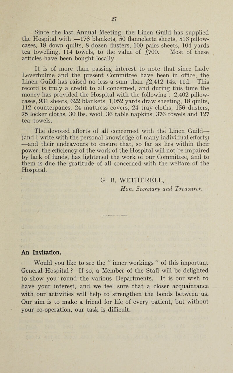 Since the last Annual Meeting, the Linen Guild has supplied the Hospital with:—176 blankets, 50 flannelette sheets, 516 pillow¬ cases, 18 down quilts, 8 dozen dusters, 100 pairs sheets, 104 yards tea towelling, 114 towels, to the value of £700. Most of these articles have been bought locally. It is of more than passing interest to note that since Lady Leverhulme and the present Committee have been in office, the Linen Guild has raised no less a sum than £2,412 14s. lid. This record is truly a credit to all concerned, and during this time the money has provided the Hospital with the following : 2,402 pillow¬ cases, 931 sheets, 622 blankets, 1,052 yards draw sheeting, 18 quilts, 112 counterpanes, 24 mattress covers, 24 tray cloths, 156 dusters, 75 locker cloths, 30 lbs. wool, 36 table napkins, 376 towels and 127 tea towels. The devoted efforts of all concerned with the Linen Guild— (and I write with the personal knowledge of many individual efforts) —and their endeavours to ensure that, so far as lies within their power, the efficiency of the work of the Hospital will not be impaired by lack of funds, has lightened the work of our Committee, and to them is due the gratitude of all concerned with the welfare of the Hospital. G. B. WETHERELL, Hon. Secretary and Treasurer. An Invitation. Would you like to see the “ inner workings ” of this important General Hospital ? If so, a Member of the Staff will be delighted to show you round the various Departments. It is our wish to have your interest, and we feel sure that a closer acquaintance with our activities will help to strengthen the bonds between us. Our aim is to make a friend for life of every patient, but without your co-operation, our task is difficult.
