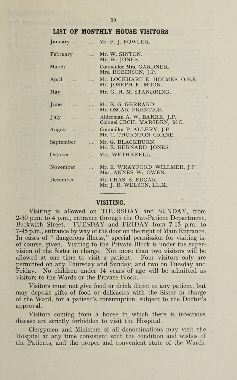 LIST OF MONTHLY HOUSE VISITORS January .. .. Mr. F. J. FOWLER, February .. Mr. W. SINTON. Mr. W. JONES. March . . Councillor Mrs. GARDNER. Mrs. ROBINSON, J.P. April . . Mr. LOCKHART E. HOLMES, O.B.E. Mr. JOSEPH E. MOON. May .. Mr. G. H. M. STANDRING. J une .. Mr. E. G. GERRARD. Mr. OSCAR PRENTICE. July .. Alderman A. W. BAKER, J.P. Colonel CECIL MARSDEN, M.C. August .. . . Councillor P. ALLERY, J.P. Mr. T. THORNTON CRANE. September .. Mr. G. BLACKBURN. Mr. E. BERNARD JONES. October . . Mrs. WETHERELL. November .. Mr. E. WRAYFORD WILLMER, J.P. Miss ANNES W. OWEN. December ^ . Mr. CHAS. S. EDGAR. Mr. J. B. WELSON, LL.M. VISITING. Visiting is allowed on THURSDAY and SUNDAY, from 2-30 p.m. to 4 p.m., entrance through the Out-Patient Department, Beckwith Street. TUESDAY and FRIDAY from 7-15 p.m. to 7-45 p.m., entrance by way of the door on the right of Main Entrance. In cases of “ dangerous illness/’ special permission for visiting is, of course, given. Visiting to the Private Block is under the super¬ vision of the Sister in charge. Not more than two visitors will be allowed at one time to visit a patient. Four visitors only are permitted on any Thursday and Sunday, and two on Tuesday and Friday. No children under 14 years of age will be admitted as visitors to the Wards or the Private Block. Visitors must not give food or drink direct to any patient, but may deposit gifts of food or delicacies with the Sister in charge of the Ward, for a patient’s consumption, subject to the Doctor’s approval. Visitors coming from a house in which there is infectious disease are strictly forbidden to visit the Hospital. Clergymen and Ministers of all denominations may visit the Hospital at any time consistent with the condition and wishes of the Patients, and the proper and convenient state of the Wards.