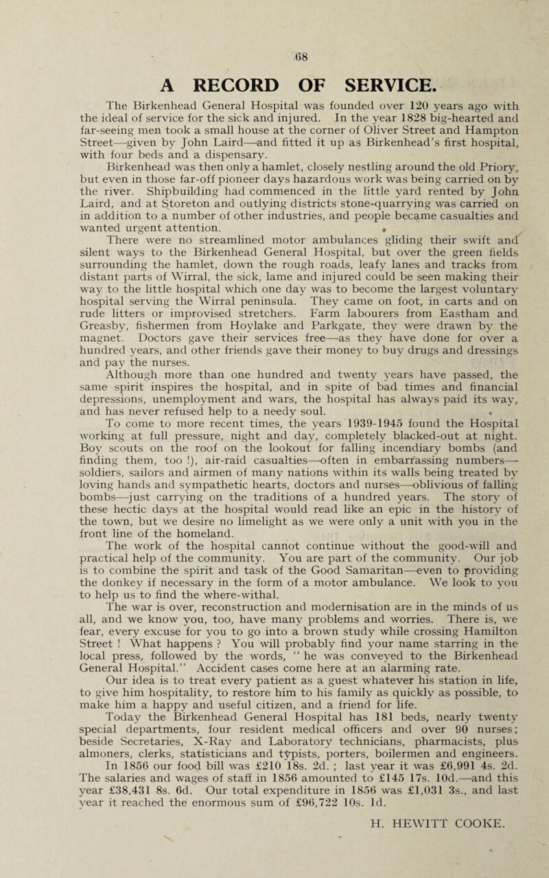 A RECORD OF SERVICE. The Birkenhead General Hospital was founded over 120 years ago with the ideal of service for the sick and injured. In the year 1828 big-hearted and far-seeing men took a small house at the corner of Oliver Street and Hampton Street—given by John Laird—and fitted it up as Birkenhead’s first hospital, with four beds and a dispensary. Birkenhead was then only a hamlet, closely nestling around the old Priory, but even in those far-off pioneer days hazardous work was being carried on by the river. Shipbuilding had commenced in the little yard rented by John Laird, and at Storeton and outlying districts stone-quarrying was carried on in addition to a number of other industries, and people became casualties and wanted urgent attention. • There were no streamlined motor ambulances gliding their swift and silent ways to the Birkenhead General Hospital, but over the green fields surrounding the hamlet, down the rough roads, leafy lanes and tracks from distant parts of Wirral, the sick, lame and injured could be seen making their way to the little hospital which one day was to become the largest voluntary hospital serving the Wirral peninsula. They came on foot, in carts and on rude litters or improvised stretchers. Farm labourers from Eastham and Greasby, fishermen from Hoylake and Parkgate, they were drawn by the magnet. Doctors gave their services free—as they have done for over a hundred years, and other friends gave their money to buy drugs and dressings and pay the nurses. Although more than one hundred and twenty years have passed, the same spirit inspires the hospital, and in spite of bad times and financial depressions, unemployment and wars, the hospital has always paid its way, and has never refused help to a needy soul. . To come to more recent times, the years 1939-1945 found the Hospital working at full pressure, night and day, completely blacked-out at night. Boy scouts on the roof on the lookout for falling incendiary bombs (and finding them, too !), air-raid casualties—-often in embarrassing numbers—- soldiers, sailors and airmen of many nations within its walls being treated by loving hands and sympathetic hearts, doctors and nurses—oblivious of falling- bombs—just carrying on the traditions of a hundred years. The story of these hectic days at the hospital would read like an epic in the history of the town, but we desire no limelight as we were only a unit with you in the front line of the homeland. The work of the hospital cannot continue without the good-will and practical help of the community. You are part of the community. Our job is to combine the spirit and task of the Good Samaritan—even to providing the donkey if necessary in the form of a motor ambulance. We look to you to help us to find the where-withal. The war is over, reconstruction and modernisation are in the minds of us all, and we know you, too, have many problems and worries. There is, we fear, every excuse for you to go into a brown study while crossing Hamilton Street ! What happens ? You will probably find your name starring in the local press, followed by the words, “ he was conveyed to the Birkenhead General Hospital.” Accident cases come here at an alarming rate. Our idea is to treat every patient as a guest whatever his station in life, to give him hospitality, to restore him to his family as quickly as possible, to make him a happy and useful citizen, and a friend for life. Today the Birkenhead General Hospital has 181 beds, nearly twenty special departments, four resident medical officers and over 90 nurses; beside Secretaries, X-Ray and Laboratory technicians, pharmacists, plus almoners, clerks, statisticians and typists, porters, boilermen and engineers. In 1856 our food bill was £210 18s. 2d. ; last year it was £6,991 4s. 2d. The salaries and wages of staff in 1856 amounted to £145 17s. lOd.—and this year £38,431 8s. 6d. Our total expenditure in 1856 was £1,031 3s., and last year it reached the enormous sum of £96,722 10s. Id. H. HEWITT COOKE.