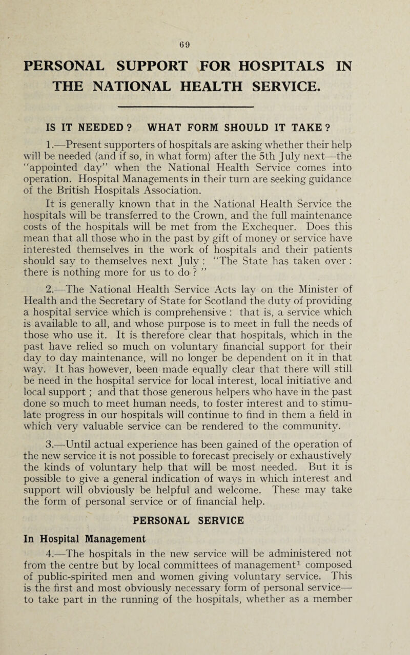 PERSONAL SUPPORT FOR HOSPITALS IN THE NATIONAL HEALTH SERVICE. IS IT NEEDED ? WHAT FORM SHOULD IT TAKE ? 1. —Present supporters of hospitals are asking whether their help will be needed (and if so, in what form) after the 5th July next—the “appointed day” when the National Health Service comes into operation. Hospital Managements in their turn are seeking guidance of the British Hospitals Association. It is generally known that in the National Health Service the hospitals will be transferred to the Crown, and the full maintenance costs of the hospitals will be met from the Exchequer. Does this mean that all those who in the past by gift of money or service have interested themselves in the work of hospitals and their patients should say to themselves next July : “The State has taken over : there is nothing more for us to do ? ” 2. —The National Health Service Acts lay on the Minister of Health and the Secretary of State for Scotland the duty of providing a hospital service which is comprehensive : that is, a service which is available to all, and whose purpose is to meet in full the needs of those who use it. It is therefore clear that hospitals, which in the past have relied so much on voluntary financial support for their day to day maintenance, will no longer be dependent on it in that way. It has however, been made equally clear that there will still be need in the hospital service for local interest, local initiative and local support ; and that those generous helpers who have in the past done so much to meet human needs, to foster interest and to stimu¬ late progress in our hospitals will continue to find in them a held in which very valuable service can be rendered to the community. 3. —Until actual experience has been gained of the operation of the new service it is not possible to forecast precisely or exhaustively the kinds of voluntary help that will be most needed. But it is possible to give a general indication of ways in which interest and support will obviously be helpful and welcome. These may take the form of personal service or of financial help. PERSONAL SERVICE In Hospital Management 4. —The hospitals in the new service will be administered not from the centre but by local committees of management1 composed of public-spirited men and women giving voluntary service. This is the hrst and most obviously necessary form of personal service— to take part in the running of the hospitals, whether as a member
