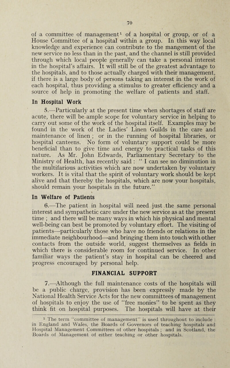 of a committee of management1 of a hospital or group, or of a House Committee of a hospital within a group. In this way local knowledge and experience can contribute to the mangement of the new service no less than in the past, and the channel is still provided through which local people generally can take a personal interest in the hospital’s affairs. It will still be of the greatest advantage to the hospitals, and to those actually charged with their management, if there is a large body of persons taking an interest in the work of each hospital, thus providing a stimulus to greater efficiency and a source of help in promoting the welfare of patients and staff. In Hospital Work 5. —Particularly at the present time when shortages of staff are acute, there will be ample scope for voluntary service in helping to carry out some of the work of the hospital itself. Examples may be found in the work of the Ladies’ Linen Guilds in the care and maintenance of linen ; or in the running of hospital libraries, or hospital canteens. No form of voluntary support could be more beneficial than to give time and energy to practical tasks of this nature. As Mr. John Edwards, Parliamentary Secretary to the Ministry of Health, has recently said : “I can see no diminution in the multifarious activities which are now undertaken by voluntary workers. It is vital that the spirit of voluntary work should be kept alive and that thereby the hospitals, which are now your hospitals, should remain your hospitals in the future.” In Welfare of Patients 6. —The patient in hospital will need just the same personal interest and sympathetic care under the new service as at the present time ; and there will be many ways in which his physical and mental well-being can best be promoted by voluntary effort. The visiting of patients—-particularly those who have no friends or relations in the immediate neighbourhood—-and bringing them into touch with other contacts from the outside world, suggest themselves as fields in which there is considerable room for continued service. In other familiar ways the patient’s stay in hospital can be cheered and progress encouraged by personal help. FINANCIAL SUPPORT 7. —Although the full maintenance costs of the hospitals will be a public charge, provision has been expressly made by the National Health Service Acts for the new committees of management of hospitals to enjoy the use of “free monies” to be spent as they think fit on hospital purposes. The hospitals will have at their 1 The term “committee of management” is used throughout to include : in England and Wales, the Boards of Governors of teaching hospitals and Hospital Management Committees of other hospitals ; and in Scotland, the Boards of Management of either teaching or other hospitals.