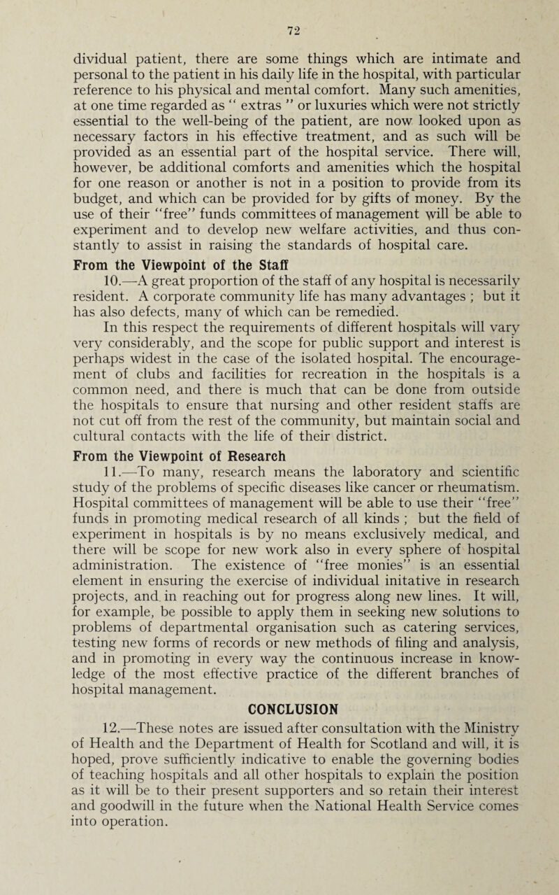 dividual patient, there are some things which are intimate and personal to the patient in his daily life in the hospital, with particular reference to his physical and mental comfort. Many such amenities, at one time regarded as “ extras ” or luxuries which were not strictly essential to the well-being of the patient, are now looked upon as necessary factors in his effective treatment, and as such will be provided as an essential part of the hospital service. There will, however, be additional comforts and amenities which the hospital for one reason or another is not in a position to provide from its budget, and which can be provided for by gifts of money. By the use of their “free” funds committees of management will be able to experiment and to develop new welfare activities, and thus con¬ stantly to assist in raising the standards of hospital care. From the Viewpoint of the Staff 10. —A great proportion of the staff of any hospital is necessarily resident. A corporate community life has many advantages ; but it has also defects, many of which can be remedied. In this respect the requirements of different hospitals will vary very considerably, and the scope for public support and interest is perhaps widest in the case of the isolated hospital. The encourage¬ ment of clubs and facilities for recreation in the hospitals is a common need, and there is much that can be done from outside the hospitals to ensure that nursing and other resident staffs are not cut off from the rest of the community, but maintain social and cultural contacts with the life of their district. From the Viewpoint of Research 11. —To many, research means the laboratory and scientific study of the problems of specific diseases like cancer or rheumatism. Hospital committees of management will be able to use their “free” funds in promoting medical research of all kinds ; but the field of experiment in hospitals is by no means exclusively medical, and there will be scope for new work also in every sphere of hospital administration. The existence of “free monies” is an essential element in ensuring the exercise of individual initative in research projects, and in reaching out for progress along new lines. It will, for example, be possible to apply them in seeking new solutions to problems of departmental organisation such as catering services, testing new forms of records or new methods of filing and analysis, and in promoting in every way the continuous increase in know¬ ledge of the most effective practice of the different branches of hospital management. CONCLUSION 12. —These notes are issued after consultation with the Ministrv of Health and the Department of Health for Scotland and will, it is hoped, prove sufficiently indicative to enable the governing bodies of teaching hospitals and all other hospitals to explain the position as it will be to their present supporters and so retain their interest and goodwill in the future when the National Health Service comes into operation.