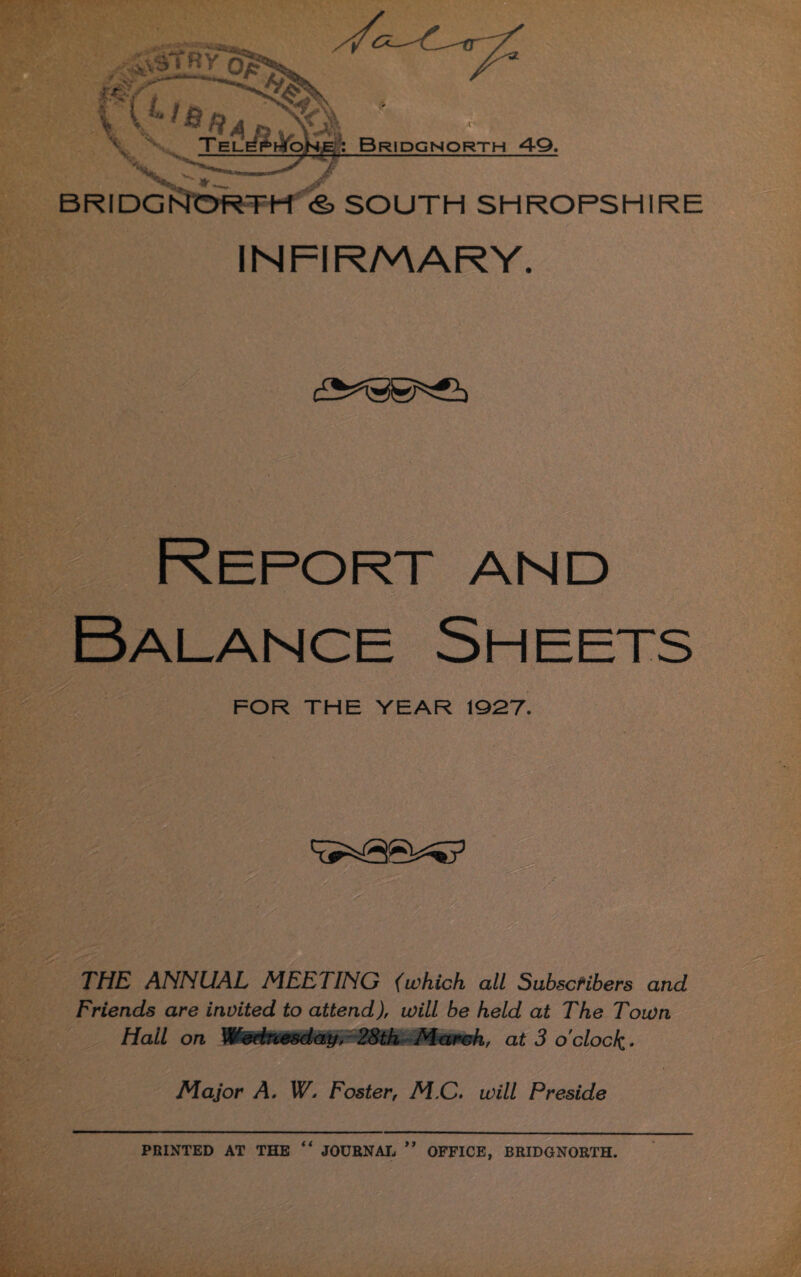 BRIDGNORTH <§> SOUTH SHROPSHIRE INFIRMARY. THE ANNUAL MEETING (which all Subscribers and Friends are invited to attend), will be held at The Toion Hail on Wednesday, 28tk March, at 3 o'clock* i Major A, W. Foster, M,C. will Preside PRINTED AT THE “ JOURNAL ” OFFICE, BRIDGNORTH.