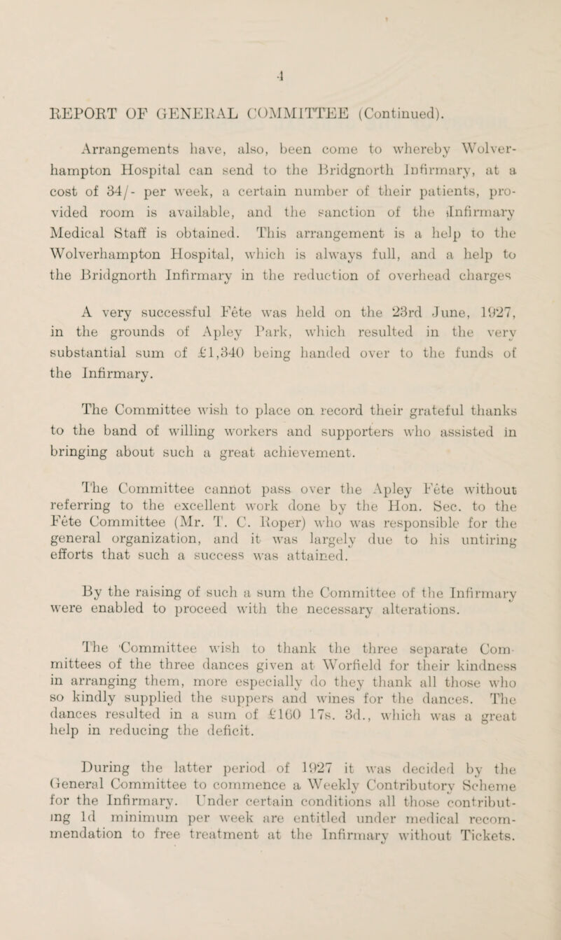 -1 REPORT OF GENERAL COMMITTEE (Continued). Arrangements have, also, been come to whereby Wolver¬ hampton Hospital can send to the Bridgnorth Infirmary, at a cost of 54/- per week, a certain number of their patients, pro¬ vided room is available, and the sanction of the ^Infirmary Medical Staff is obtained. This arrangement is a help to the Wolverhampton Hospital, which is always full, and a help to the Bridgnorth Infirmary in the reduction of overhead charges A very successful Fete was held on the 23rd June, 1927, in the grounds of Apley Park, which resulted in the very substantial sum of £1,340 being handed over to the funds of the Infirmary. The Committee wish to place on record their grateful thanks to the band of willing workers and supporters who assisted in bringing about such a great achievement. The Committee cannot pass over the Apley Fete without referring to the excellent work done by the Hon. Sec. to the Fete Committee (Mr. T. C. Roper) who was responsible for the general organization, and it was largely due to his untiring efforts that such a success was attained. By the raising of such a sum the Committee of the Infirmary were enabled to proceed with the necessary alterations. The 'Committee wish to thank the three separate Com¬ mittees of the three dances given at Worfield for their kindness in arranging them, more especially do they thank all those who so kindly supplied the suppers and wines for the dances. The dances resulted in a sum of £160 17s. 3d., which was a great help in reducing the deficit. During the latter period of 1927 it was decided by the General Committee to commence a Weekly Contributory Scheme for the Infirmary. Under certain conditions all those contribut¬ ing Id minimum per week are entitled under medical recom¬ mendation to free treatment at the Infirmary without Tickets.