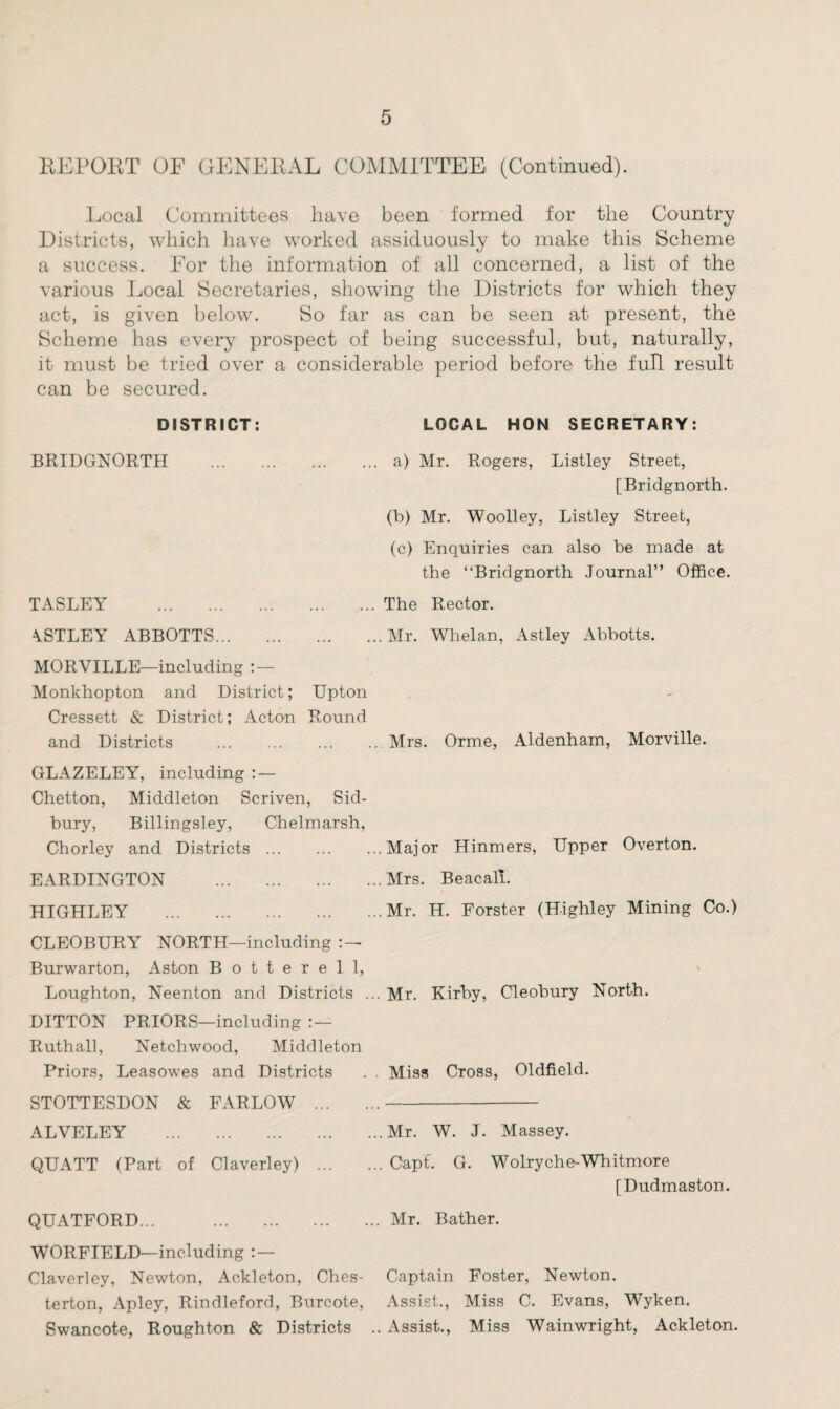 REPORT OF GENERAL COMMITTEE (Continued). Local Committees have been formed for the Country Districts, which have worked assiduously to make this Scheme a success. For the information of all concerned, a list of the various Local Secretaries, showing the Districts for which they act, is given below. So far as can be seen at present, the Scheme has every prospect of being successful, but, naturally, it must he tried over a considerable period before the full result can be secured. DISTRICT: BRIDGNORTH TASLEY . \STLEY ABBOTTS... LOCAL HON SECRETARY: a) Mr. Rogers, Listley Street, [Bridgnorth. (b) Mr. Woolley, Listley Street, (c) Enquiries can also be made at the “Bridgnorth Journal” Office. The Rector. Mr. Whelan, Astley Abbotts. MORVILLE—including : — Monkhopton and District; Upton Cressett & District; Acton Round and Districts .Mrs. Orme, Aldenham, Morville. GLAZELEY, including : — Chetton, Middleton Scriven, Sid- bury, Billingsley, Chelmarsh, Chorley and Districts.Major Hinmers, Upper Overton. EARDINGTON .Mrs. Beacali. HIGHLEY .Mr. H. Forster (Highley Mining Co.) CLEOBURY NORTH—including Burwarton, Aston Botterell, Loughton, Neenton and Districts ... Mr. Kirby, Cleobury North. DITTON PRIORS—including : — Ruthall, Netchwood, Middleton Priors, Leasowes and Districts . . Miss Cross, Oldfield. STOTTESDON & FARLOW .. ALVELEY .Mr. W. J. Massey. QUATT (Part of Claverley) .Oapt. G. Wolryche-Whitmore [Dudmaston. QUATFORD... .Mr. Bather. WORFIELD—including : — Claverley, Newton, Ackleton, Ches- Captain Foster, Newton, terton, Apley, Rindleford, Burcote, Assist., Miss C. Evans, Wyken. Swancote, Roughton & Districts .. Assist., Miss Wainwright, Ackleton.