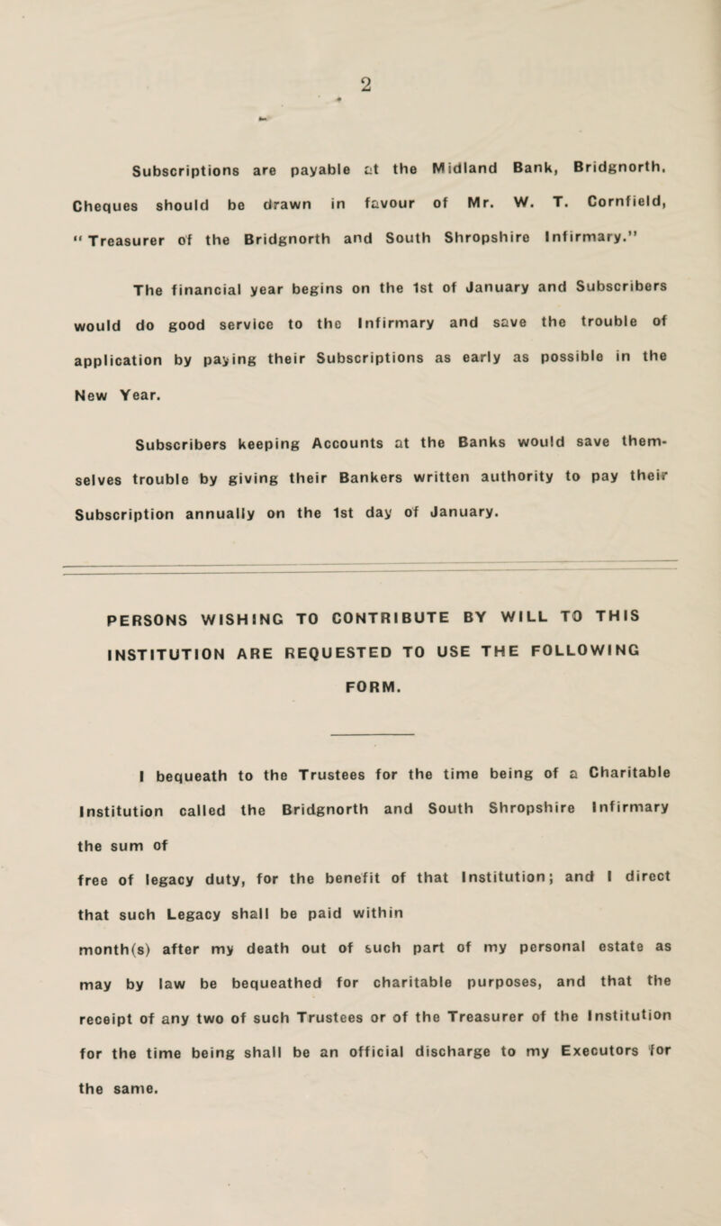 Subscriptions are payable tit the Midland Bank, Bridgnorth, Cheques should be drawn in favour of Mr. W. T. Cornfield, “Treasurer of the Bridgnorth and South Shropshire Infirmary.” The financial year begins on the 1st of January and Subscribers would do good service to the Infirmary and save the trouble of application by paying their Subscriptions as early as possible in the New Year. Subscribers keeping Accounts at the Banks would save them¬ selves trouble by giving their Bankers written authority to pay their Subscription annually on the 1st day of January. PERSONS WISHING TO CONTRIBUTE BY WILL TO THIS INSTITUTION ARE REQUESTED TO USE THE FOLLOWING FORM. I bequeath to the Trustees for the time being of a Charitable Institution called the Bridgnorth and South Shropshire Infirmary the sum of free of legacy duty, for the benefit of that Institution; and I direct that such Legacy shall be paid within month(s) after my death out of such part of my personal estate as may by law be bequeathed for charitable purposes, and that the receipt of any two of such Trustees or of the Treasurer of the Institution for the time being shall be an official discharge to my Executors for the same.