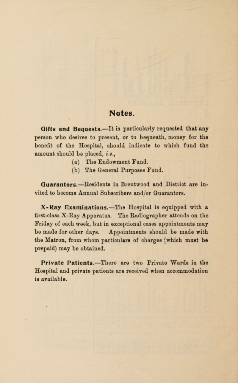 Notes. Gifts and Bequests.—It is particularly requested that any person who desires to present, or to bequeath, money for the benefit of the Hospital, should indicate to which fund tho amount should be placed, i.e.} (a) The Endowment Fund. (b) The General Purposes Fund. Guarantors.—Residents in Brentwood and District are in¬ vited to become Annual Subscribers and/or Guarantors. X-Ray Examinations.—The Hospital is equipped with a first-class X-Ray Apparatus. The Radiographer attends on the Friday of each week, but in exceptional cases appointments may be made for other days. Appointments should be made with the Matron, from whom particulars of charges (which must be prepaid) may be obtained. Private Patients.—There are two Private Wards in the Hospital and private patients are received when accommodation is available.