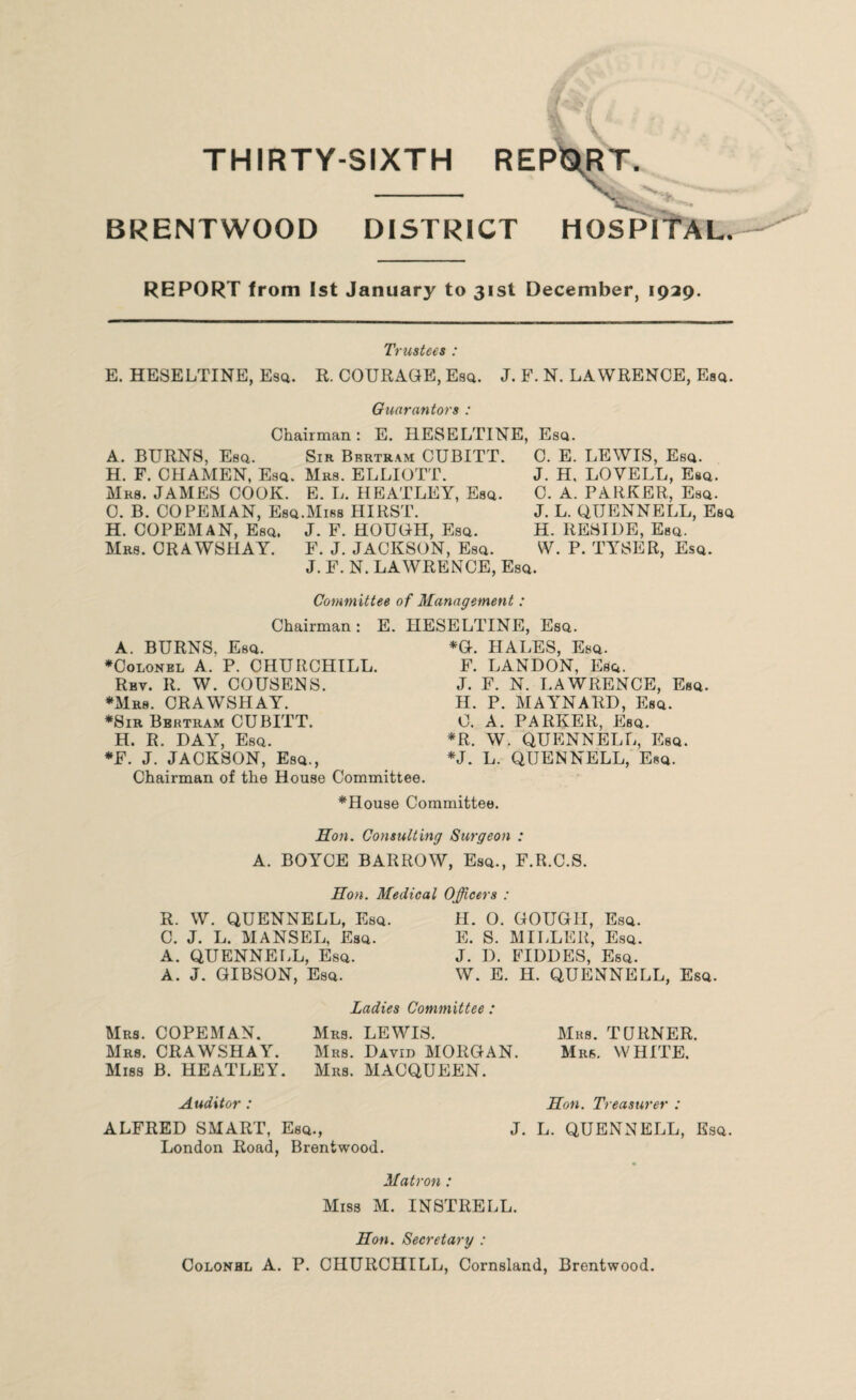 BRENTWOOD DISTRICT HOSPITAL. REPORT from 1st January to 31st December, 1929. Trustees : E. HESELTINE, Esq. R. COURAGE, Esq. J. F. N. LAWRENCE, Esq. Guarantors : Chairman: E. HESELTINE, Esq. A. BURNS, Esq. Sir Bertram CUBITT. C. E. LEWIS, Esq. H. F. CHAMEN, Esq. Mrs. ELLIOTT. Mrs. JAMES COOK. E. L. HEATLEY, Esq. 0. B. COPEMAN, Esq.Miss HIRST. H. COPEMAN, Esq, J. F. HOUGH, Esq. Mrs. CRAWSHAY. F. J. JACKSON, Esq. J. F. N. LAWRENCE, Esq. J. H, LOVELL, Esq. C. A. PARKER, Esq. J. L. GTJENNELL, Esq H. RESIDE, Esq. W. P. TYSER, Esq. Committee of Management : Chairman : A. BURNS. Esq. ♦Colonel A. P. CHURCHILL. Rbv. R. W. COUSENS. ♦Mrs. CRAWSHAY. ♦Sir Bertram CUBITT. H. R. DAY, Esq. ♦F. J. JACKSON, Esq., Chairman of the House Committee. E. HESELTINE, Esq. *G. HALES, Esq. F. LANDON, Esq. J. F. N. LAWRENCE, Esq. H. P. MAYNARD, Esq. C. A. PARKER, Esq. ♦R. W. QUENNELL, Esq. ♦J. L. QUENNELL, Esq. ♦House Committee. Hon. Consulting Surgeon : A. BOYCE BARROW, Esq., F.R.C.S. Hon. Medical Officers : R. W. QUENNELL, Esq. C. J. L. HANSEL, Esq. A. QUENNELL, Esq. A. J. GIBSON, Esq. H. O. GOUGH, Esq. E. S. MILLER, Esq. J. D. FIDDES, Esq. W. E. H. QUENNELL, Esq. Mrs. COPEMAN. Mrs. CRAWSHAY. Miss B. HEATLEY. Ladies Committee : Mrs. LEWIS. Mrs. David MORGAN. Mrs. MACQUEEN. Mrs. TURNER. Mrs. WHITE. Auditor : Hon. Treasurer : ALFRED SMART, Esq., London Road, Brentwood. J. L. QUENNELL, Esq. Matron : Miss M. INSTRELL. Hon. Secretary : Colonhl A. P. CHURCHILL, Cornsland, Brentwood.