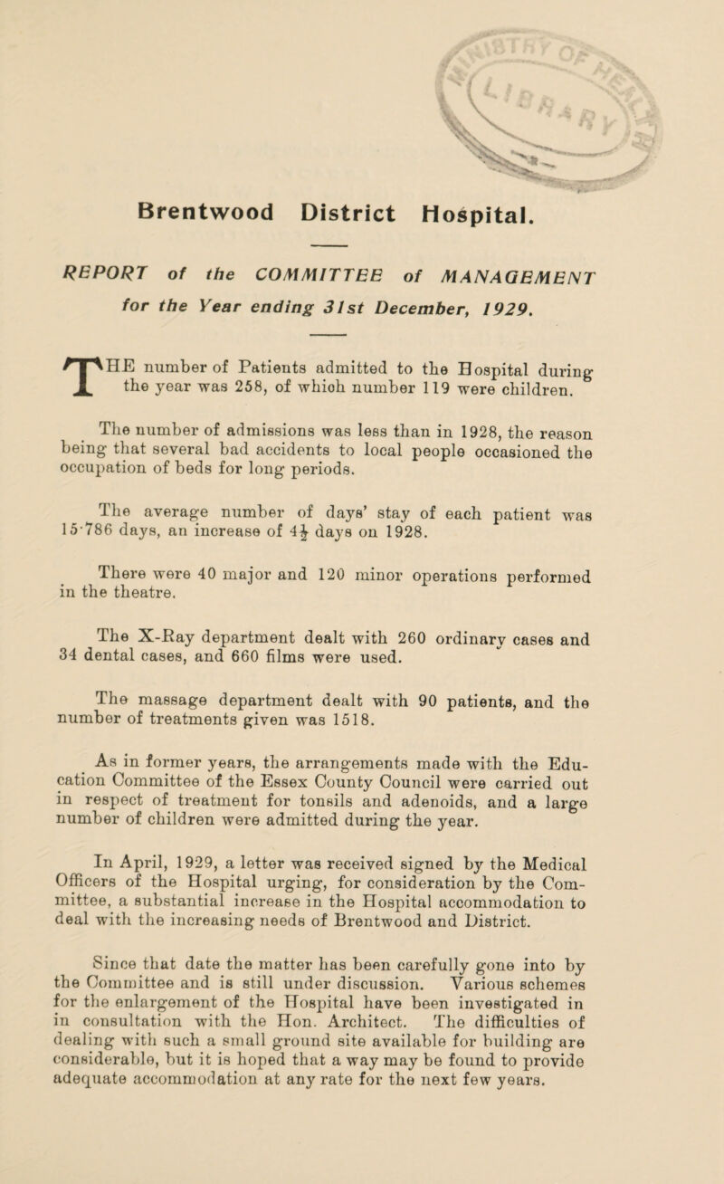 Brentwood District Hospital. REPORT of the COMMITTEE of MANAGEMENT for the Year ending 31st December, 1929. THE number of Patients admitted to the Hospital during the year was 258, of whioh number 119 were children. The number of admissions was less than in 1928, the reason being that several bad accidents to local people occasioned the occupation of beds for long periods. The average number of days’ stay of each patient was 15-786 days, an increase of 4J days on 1928. There were 40 major and 120 minor operations performed in the theatre. The X-Pay department dealt with 260 ordinary cases and 34 dental cases, and 660 films were used. The massage department dealt with 90 patients, and the number of treatments given was 1518. As in former years, the arrangements made with the Edu¬ cation Committee of the Essex County Council were carried out in respect of treatment for tonsils and adenoids, and a large number of children were admitted during the year. In April, 1929, a letter was received signed by the Medical Officers of the Hospital urging, for consideration by the Com¬ mittee, a substantial increase in the Hospital accommodation to deal with the increasing needs of Brentwood and District. Since that date the matter has been carefully gone into by the Committee and is still under discussion. Various schemes for the enlargement of the Hospital have been investigated in in consultation with the Hon. Architect. The difficulties of dealing with such a small ground site available for building are considerable, but it is hoped that a way may be found to provide adequate accommodation at any rate for the next few years.