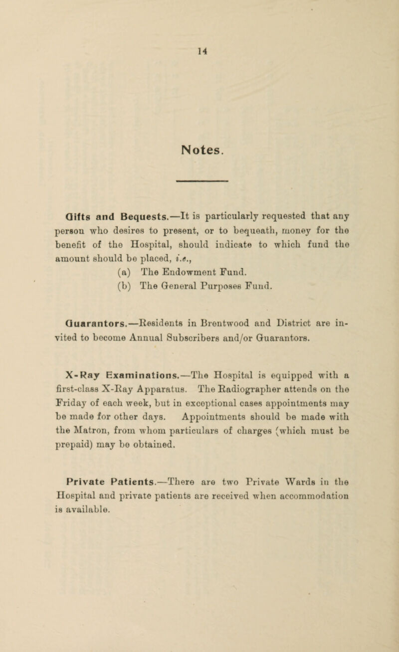 Notes. Gifts and Bequests.—It is particularly requested that any person who desires to present, or to bequeath, money for the benefit of the Hospital, should indicate to which fund the amount should be placed, (a) The Endowment Fund. (b) The General Purposes Fund. Guarantors.—Residents in Brentwood and District are in vited to become Annual Subscribers and/or Guarantors. X-Ray Examinations.—The Hospital is equipped with a first-class X-Ray Apparatus. The Radiographer attends on the Friday of each week, but in exceptional cases appointments may be made for other days. Appointments should be made with the Matron, from whom particulars of charges (which must be prepaid) may bo obtained. Private Patients.—There are two Private Wards in the Hospital and private patients are received when accommodation is available.