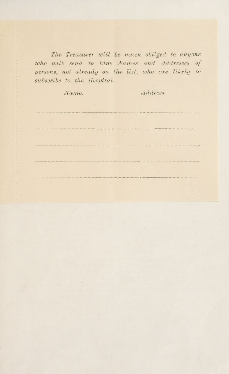 The Treasurer will be much obliged to any one who will send to him Names and Addresses of persons, not already on the list, who are likely to subscribe to the Hospital- Name. Address