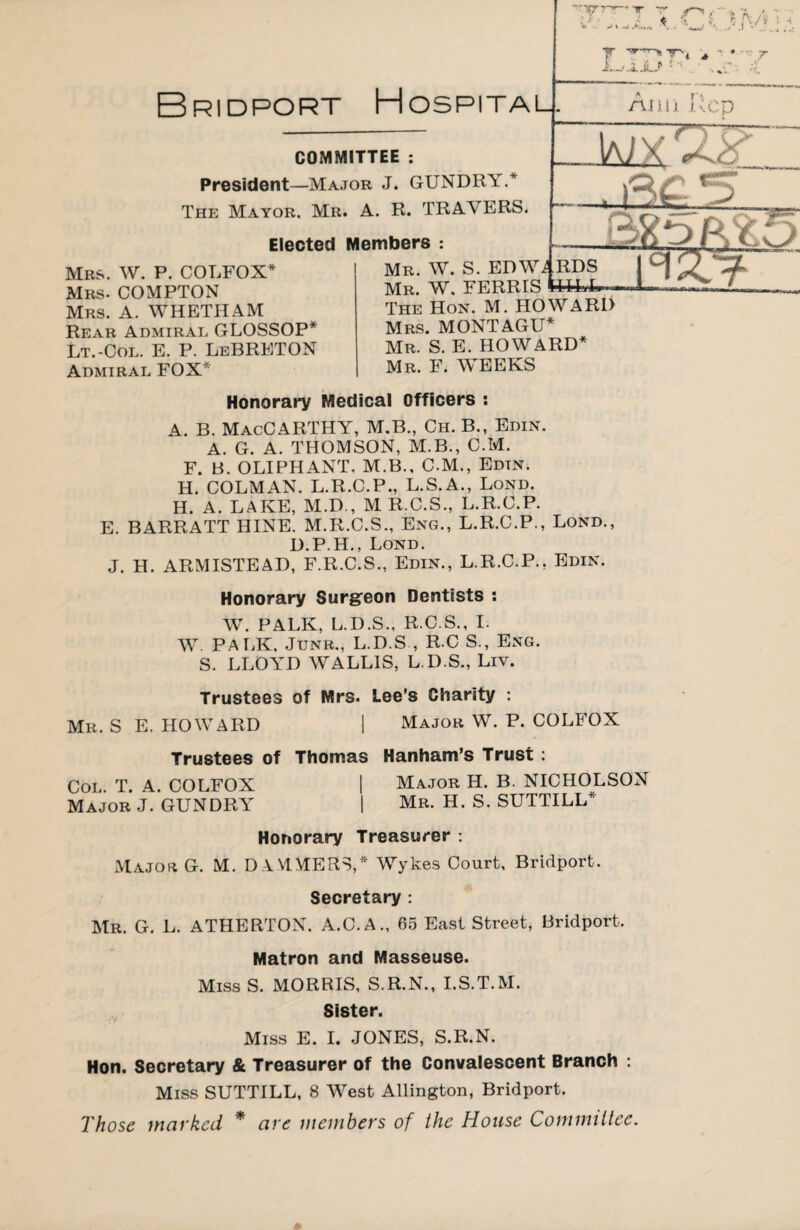 COMMITTEE : President—Major J. GTJNDRY.* The Mayor. Mr. A. R. TRAVERS. Elected Members : Mrs. W. P. COLFOX* Mrs. COMPTON Mrs. A. WHETHAM Rear Admiral GLOSSOP* Lt.-Col. E. P. LeBRETON Admiral FOX* Mr. W. S. EDW^ Mr. W. FERRIS The Hon. M. HOWARD Mrs. MONTAGU* Mr. S. E. HOWARD* Mr. F. WEEKS Honorary Medical Officers : A. B. MacCARTHY, M.B., Ch. B., Edin. A. G. A. THOMSON, M.B., C.Ivf. F. B. OLIPHANT, M.B., C.M., Edtn. H. COLMAN. L.R.C.P., L.S.A., Lond. H. A. LAKE, M.D., M R.C.S., L.R.C.P. E. BARRATT HINE. M.R.C.S., Eng., L.R.C.P., Lond., D.P.H., Lond. J. H. ARMISTEAD, F.R.C.S., Edin., L.R.C.P., Edin. Honorary Surgeon Dentists : W. PALK, L.D.S., R.C.S., I. W. PALK, Junr., L.D.S , R C S., Eng. S. LLOYD WALLIS, L.D.S., Liv. Trustees of Mrs. Lee’s Charity : Mr. S E. HOWARD | Major W. P. COLFOX Trustees of Thomas Hanham’s Trust : Col. T. A. COLFOX | Major H. B. NICHOLSON Major J. GUNDRY | Mr. H. S. SUTTILL* Honorary Treasurer: Major G. M. D AMMERS,* Wykes Court, Bridport. Secretary : Mr. G. L. ATHERTON. A.C.A., 65 East Street, Bridport. Matron and Masseuse. Miss S. MORRIS, S.R.N., I.S.T.M. Sister. Miss E. I. JONES, S.R.N. Hon. Secretary & Treasurer of the Convalescent Branch : Miss SUTTILL, 8 West Allington, Bridport. Those worked * ore members of the House Committee.