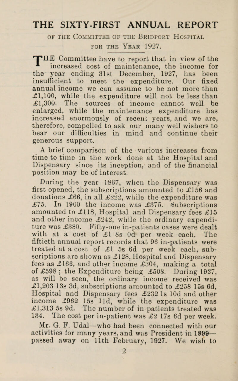 THE SIXTY-FIRST ANNUAL REPORT of the Committee of the Bridport Hospital for the Year 1927. rTlHE Committee have to report that in view of the * increased cost of maintenance, the income for the year ending 31st December, 1927, has been insufficient to meet the expenditure. Our fixed annual income we can assume to be not more than XI,100, while the expenditure will not be less than XI,300. The sources of income cannot well be enlarged, while the maintenance expenditure has increased enormously of recent years, and we are, therefore, compelled to ask our many well wishers to bear our difficulties in mind and continue their generous support. A brief comparison of the various increases from time to time in the work done at the Hospital and Dispensary since its inception, and of the financial position may be of interest. During the year 1867, when the Dispensary was first opened, the subscriptions amounted to XI56 and donations X66, in all X222, while the expenditure was X75. In 1900 the income was X375. Subscriptions amounted to X118, Hospital and Dispensary fees X15 and other income X242, while the ordinary expendi¬ ture was X380. Fifty-one in-patients cases were dealt with at a cost of XI 8s Od per week each. The fiftieth annual report records that 96 in-patients were treated at a cost of XI 5s 6d per week each, sub¬ scriptions are shown as X128, Hospital and Dispensary fees as X166, and other income X304, making a total of X598 ; the Expenditure being X508. During 1927, as will be seen, the ordinary income received was XI,203 13s 3d, subscriptions amounted to X258 15s 6d, Hospital and Dispensary fees X232 Is lOd and other income X962 15s lid, while the expenditure was XI,313 5s 9d. The number of in-patients treated was 134. The cost per in-patient was X2 17s 6d per week. Mr. G. F. Udal—who had been connected with our activities for many years,and was President in 1899— passed away on 11th February, 1927. We wish to