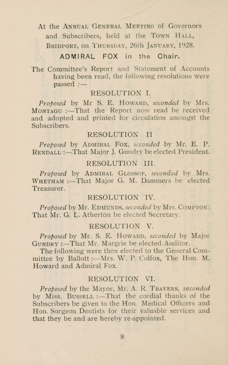 At the Annual General Meeting of Governors and Subscribers, held at the Town Hall, Bridport, on Thursday, 26th January, 1928. ADMIRAL FOX in the Chair. The Committee’s Report and Statement of Accounts having been read, the following resolutions were passed :— RESOLUTION I. Proposed by Mr S. E. Howard, seconded by Mrs. Montagu :—That the Report now read be received and adopted and printed for circulation amongst the Subscribers. RESOLUTION II Proposed by Admiral Fox, seconded by Mr. E. P. Rendall :—That Major J. Gundry be elected President. RESOLUTION III. Proposed by Admiral Glossop, seconded by Mrs. Whetham :—That Major G. M. Dammers be elected Treasurer. RESOLUTION IV. Proposed by Mr. Edmunds, seconded by Mrs. Compton: That Mr. G. L. Atherton be elected Secretary. RESOLUTION V. Proposed by Mr. S. E. Howard, seconded by Major Gundry :—That Mr. Margrie be elected Auditor. The following were then elected to the General Com¬ mittee by Ballott :—Mrs. W. P. Colfox, The Hon. M. Howard and Admiral Fox. RESOLUTION VI. Proposed by the Mayor, Mr. A. R. Travers, seconded by Miss. Bussell :—That the cordial thanks of the Subscribers be given to the Hon. Medical Otficers and Hon. Surgeon Dentists for their valuable services and that they be and are hereby re-appointed.