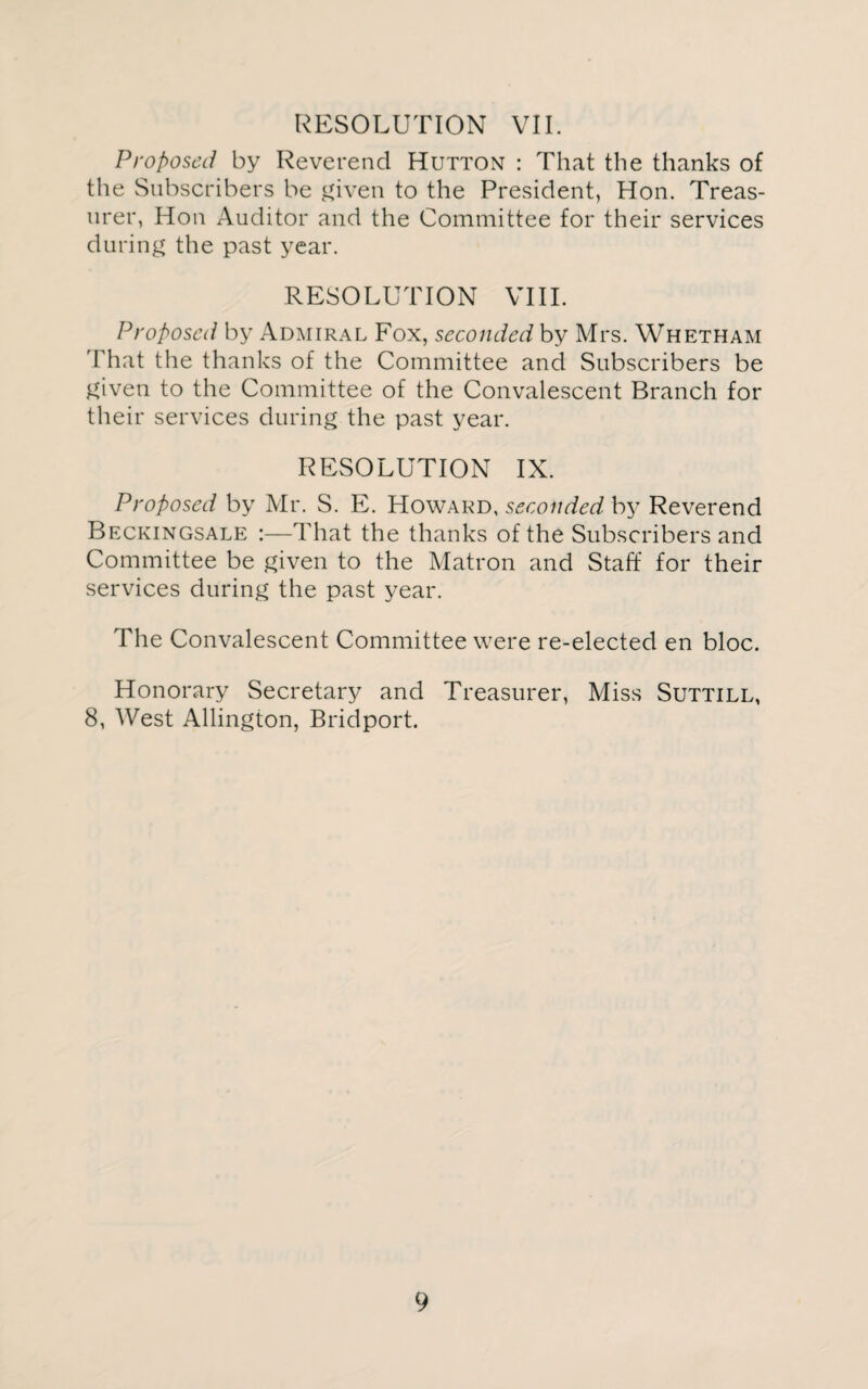 RESOLUTION VII. Proposed by Reverend Hutton : That the thanks of the Subscribers be given to the President, Hon. Treas¬ urer, Hon Auditor and the Committee for their services during the past year. RESOLUTION VIII. Proposed by Admiral Fox, seconded by Mrs. Whetham That the thanks of the Committee and Subscribers be given to the Committee of the Convalescent Branch for their services during the past year. RESOLUTION IX. Proposed by Mr. S. E. Howard, seconded by Reverend Beckingsale :—That the thanks of the Subscribers and Committee be given to the Matron and Staff for their services during the past year. The Convalescent Committee were re-elected en bloc. Honorary Secretary and Treasurer, Miss Suttill, 8, West Allington, Bridport.