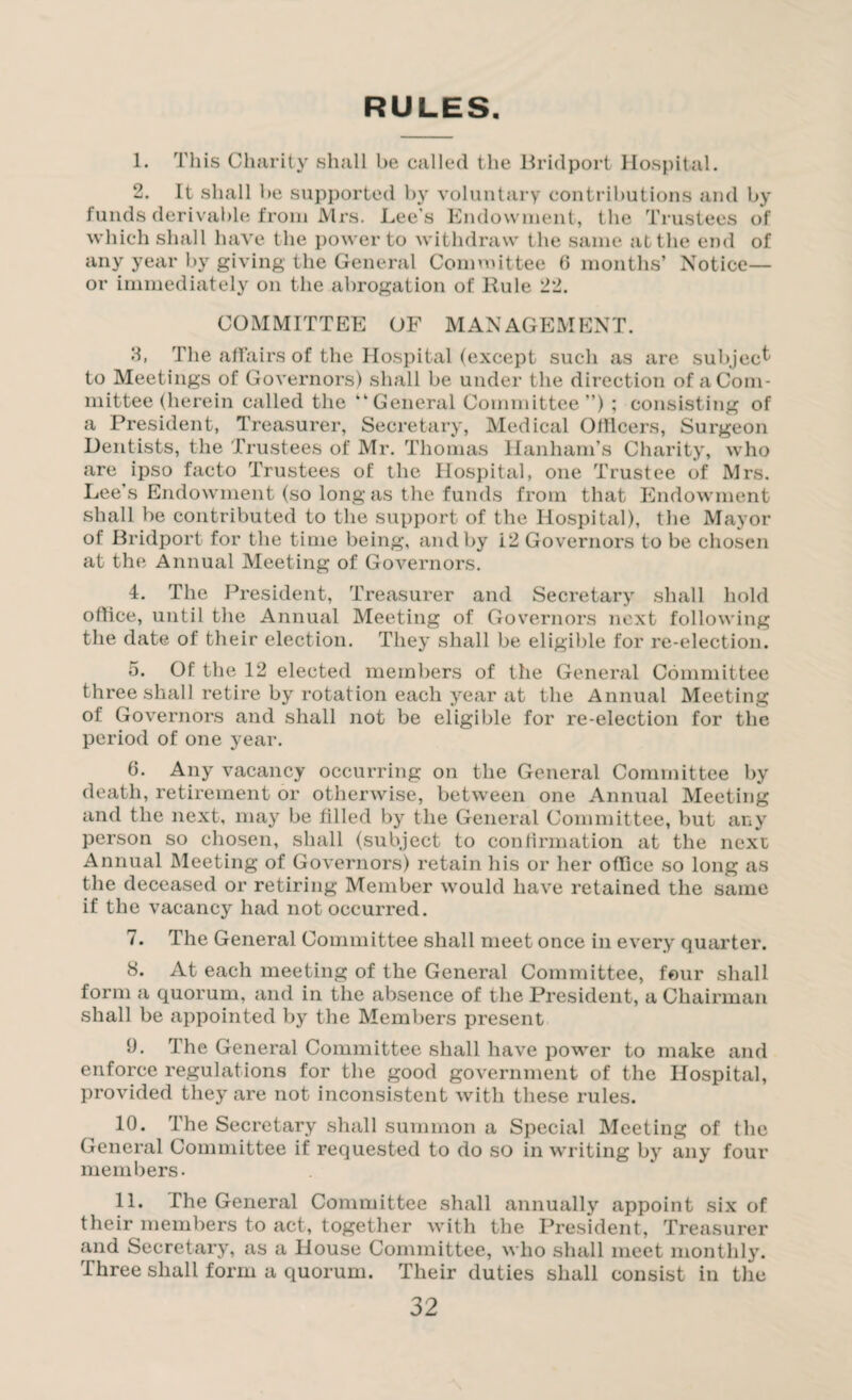 RULES 1. This Charity shall be called the Bridport Hospital. 2. It shall be supported by voluntary contributions and by funds derivable from Mrs. Lee's Endowment, tlie Trustees of which shall have the power to withdraw the same at the end of any year by giving the General Committee 6 months’ Notice— or immediately on the abrogation of Rule 22. COMMITTEE OF MANAGEMENT. 3. The affairs of the Hospital (except such as are subject to Meetings of Governors) shall be under the direction of a Com¬ mittee (herein called the “General Committee”) ; consisting of a President, Treasurer, Secretary, Medical Officers, Surgeon Dentists, the Trustees of Mr. Thomas HanhanTs Charity, who are ipso facto Trustees of the Hospital, one Trustee of Mrs. Lee’s Endowment (so long as the funds from that Endowment shall be contributed to the support of the Hospital), the Mayor of Bridport for the time being, and by i2 Governors to be chosen at the Annual Meeting of Governors. 4. The President, Treasurer and Secretary shall hold office, until the Annual Meeting of Governors next following the date of their election. They shall be eligible for re-election. 5. Of the 12 elected members of the General Committee three shall retire by rotation each year at the Annual Meeting of Governors and shall not be eligible for re-election for the period of one year. 0. Any vacancy occurring on the General Committee by death, retirement or otherwise, between one Annual Meeting and the next, may be filled by the General Committee, but any person so chosen, shall (subject to confirmation at the next Annual Meeting of Governors) retain his or her office so long as the deceased or retiring Member would have retained the same if the vacancy had not occurred. 7. The General Committee shall meet once in every quarter. 8. At each meeting of the General Committee, four shall form a quorum, and in the absence of the President, a Chairman shall be appointed by the Members present 9. The General Committee shall have power to make and enforce regulations for the good government of the Hospital, provided they are not inconsistent with these rules. 10. The Secretary shall summon a Special Meeting of the General Committee if requested to do so in writing by any four members. 11. The General Committee shall annually appoint six of their members to act, together with the President, Treasurer and Secretary, as a House Committee, who shall meet monthly. Three shall form a quorum. Their duties shall consist in the