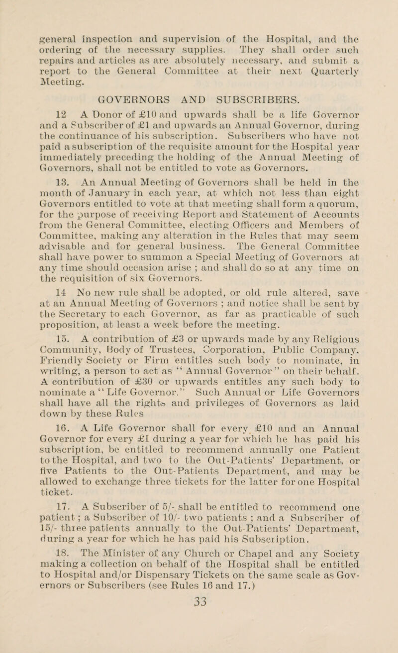 general inspection and supervision of the Hospital, and the ordering of the necessary supplies. They shall order such repairs and articles as are absolutely necessary, and submit a report to the General Committee at their next Quarterly Meeting. GOVERNORS AND SUBSCRIBERS. 12 A Donor of £10 and upwards shall be a life Governor and a Subscriber of £1 and upwards an Annual Governor, during the continuance of his subscription. Subscribers who have not paid a subscription of the requisite amount for the Hospital year immediately preceding the holding of the Annual Meeting of Governors, shall not be entitled to vote as Governors. 13. An Annual Meeting of Governors shall be held in the month of January in each year, at which not less than eight Governors entitled to vote at that meeting shall form a quorum, for the purpose of receiving Report and Statement of Accounts from the General Committee, electing Officers and Members of Committee, making any alteration in the Rules that may seem advisable and for general business. The General Committee shall have power to summon a Special Meeting of Governors at any time should occasion arise ; and shall do so at any time on the requisition of six Governors. 14 No new rule shall be adopted, or old rule altered, save at an Annual Meeting of Governors ; and notice shall be sent by the Secretary to each Governor, as far as practicable of such proposition, at least a week before the meeting. 15. A contribution of £3 or upwards made by any Religious Community, Body of Trustees, Corporation, Public Company. Friendly Society or Firm entitles such body to nominate, in writing, a person to act as “ Annual Governor ” on their behalf. A contribution of £30 or upwards entitles any such body to nominate a “ Life Governor.” Such Annual or Life Governors shall have all the rights and privileges of Governors as laid down by these Rules 16. A Life Governor shall for every £10 and an Annual Governor for every £1 during a year for which he has paid his subscription, be entitled to recommend annually one Patient to the Hospital, and two to the Out-Patients’ Department, or five Patients to the Out-Patients Department, and may be allowed to exchange three tickets for the latter for one Hospital ticket. 17. A Subscriber of 5/- shall be entitled to recommend one patient; a Subscriber of 10/- two patients ; and a Subscriber of 15/-three patients annually to the Out-Patients’ Department, during a year for which he has paid his Subscription. 18. The Minister of any Church or Chapel and any Society making a collection on behalf of the Hospital shall be entitled to Hospital and/or Dispensary Tickets on the same scale as Gov¬ ernors or Subscribers (see Rules 16 and 17.)