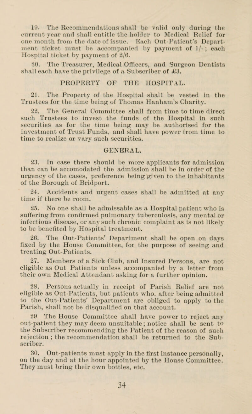 19. The Recommendations shall be valid only during; the current year and shall entitle the holder to Medical Relief for one month from the date of issue. Each Out-Patient’s Depart¬ ment ticket must be accompanied by payment of 1/-; each Hospital ticket by payment of 2/0. 20. The Treasurer, Medical Officers, and Surgeon Dentists shall each have the privilege of a Subscriber of £3. PROPERTY OF THE HOSPITAL. 21. The Property of the Hospital shall be vested in the Trustees for the time being of Thomas Hanham’s Charity. 22. The General Committee shall from time to time direct such Trustees to invest the funds of the Hospital in such securities as for the time being may be authorised for the investment of Trust Funds, and shall have power from time to time to realize or vary such securities. GENERAL. 23. In case there should be more applicants for admission than can be accomodated the admission shall lie in order of the urgency of the cases, preference being given to the inhabitants of the Borough of Bridport. 24. Accidents and urgent cases shall be admitted at any time if there be room. 25. No one shall be admissable as a Hospital patient who is suffering from confirmed pulmonary tuberculosis, any mental or infectious disease, or any such chronic complaint as is not likely to be benefited by Hospital treatment. 20. The Out-Patients’ Department shall be open on days fixed by the House Committee, for the purpose of seeing and treating Out-Patients. 27. Members of a Sick Club, and Insured Persons, are not eligible as Out Patients unless accompanied by a letter from their own Medical Attendant asking for a further opinion. 28. Persons actually in receipt of Parish Relief are not eligible as Out-Patients, but patients who, after being admitted to the Out-Patients’ Department are obliged to apply to the Parish, shall not be disqualified on that account. 29 The House Committee shall have power to reject any out-patient they may deem unsuitable; notice shall be sent to the Subscriber recommending the Patient of the reason of such rejection ; the recommendation shall be returned to the Sub¬ scriber. 30. Out-patients must apply in the first instance personally, on the day and at the hour appointed by the House Committee. They must bring their own bottles, etc.