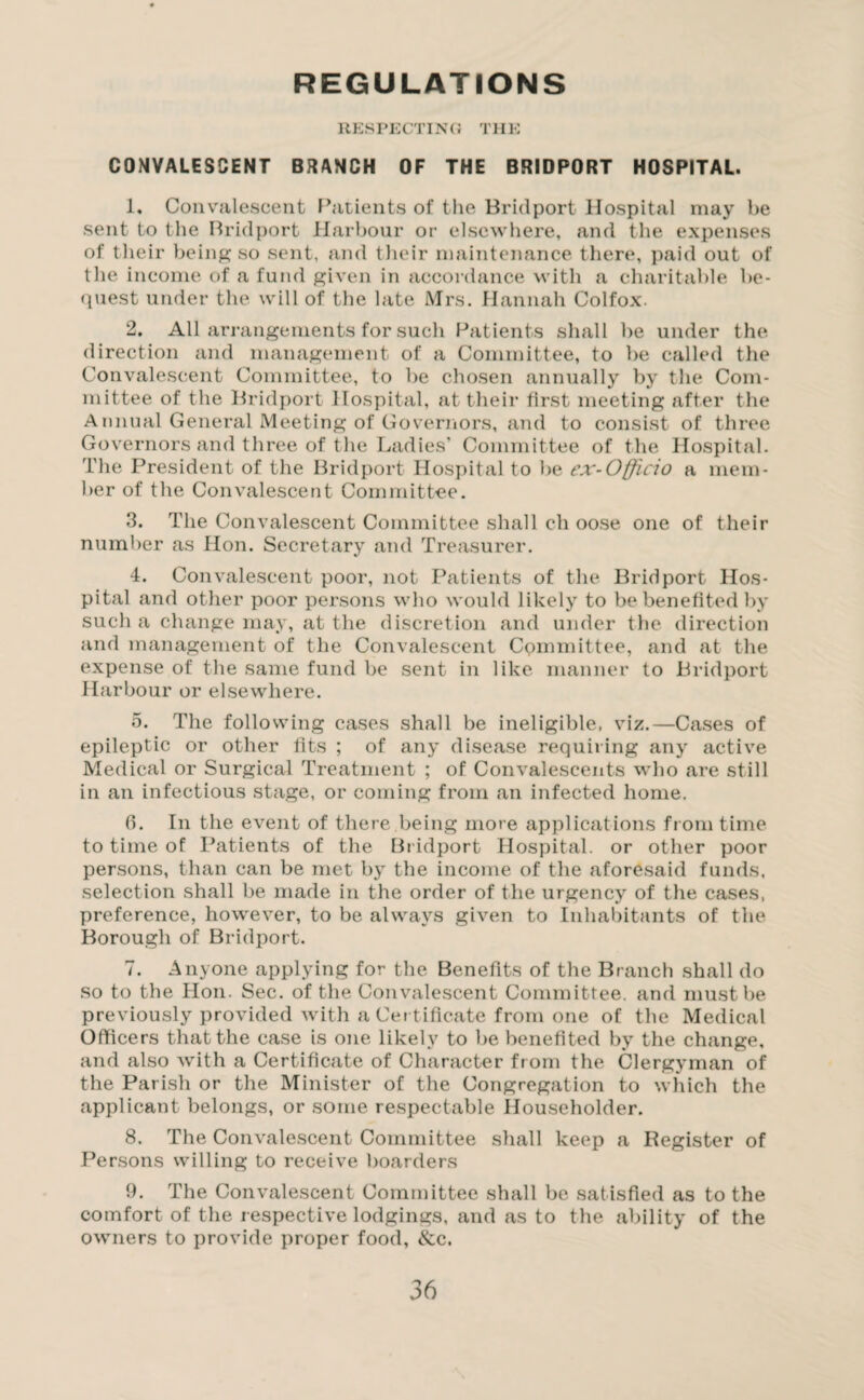REGULATIONS RESPECTING THE COMVALESCENT BRANCH OF THE BRIDPORT HOSPITAL. 1. Convalescent Patients of the Bridport Hospital may be sent to the Bridport Harbour or elsewhere, and the expenses of their being so sent, and their maintenance there, paid out of the income of a fund given in accordance with a charitable be¬ quest under the will of the late Mrs. Hannah Colfox. 2. All arrangements for such Patients shall be under the direction and management of a Committee, to be called the Convalescent Committee, to be chosen annually by the Com¬ mittee of the Bridport Hospital, at their first meeting after the Annual General Meeting of Governors, and to consist of three Governors and three of the Ladies’ Committee of the Hospital. The President of the Bridport Hospital to be ex-Officio a mem¬ ber of the Convalescent Committee. 3. The Convalescent Committee shall ch oose one of their number as Hon. Secretary and Treasurer. 4. Convalescent poor, not Patients of the Bridport Hos¬ pital and other poor persons who would likely to be benefited by such a change may, at the discretion and under the direction and management of the Convalescent Committee, and at the expense of the same fund be sent in like manner to Bridport Harbour or elsewhere. 5. The following cases shall be ineligible, viz.—Cases of epileptic or other fits ; of any disease requiring any active Medical or Surgical Treatment ; of Convalescents who are still in an infectious stage, or coming from an infected home. 0. In the event of there being more applications from time to time of Patients of the Bridport Hospital, or other poor persons, than can be met by the income of the aforesaid funds, selection shall be made in the order of the urgency of the cases, preference, however, to be always given to Inhabitants of the Borough of Bridport. 7. Anyone applying for the Benefits of the Branch shall do so to the Hon. Sec. of the Convalescent Committee, and must be previously provided with a Certificate from one of the Medical Officers that the case is one likely to be benefited by the change, and also with a Certificate of Character from the Clergyman of the Parish or the Minister of the Congregation to which the applicant belongs, or some respectable Householder. 8. The Convalescent Committee shall keep a Register of Persons willing to receive boarders 9. The Convalescent Committee shall be satisfied as to the comfort of the respective lodgings, and as to the ability of the owners to provide proper food, &c.