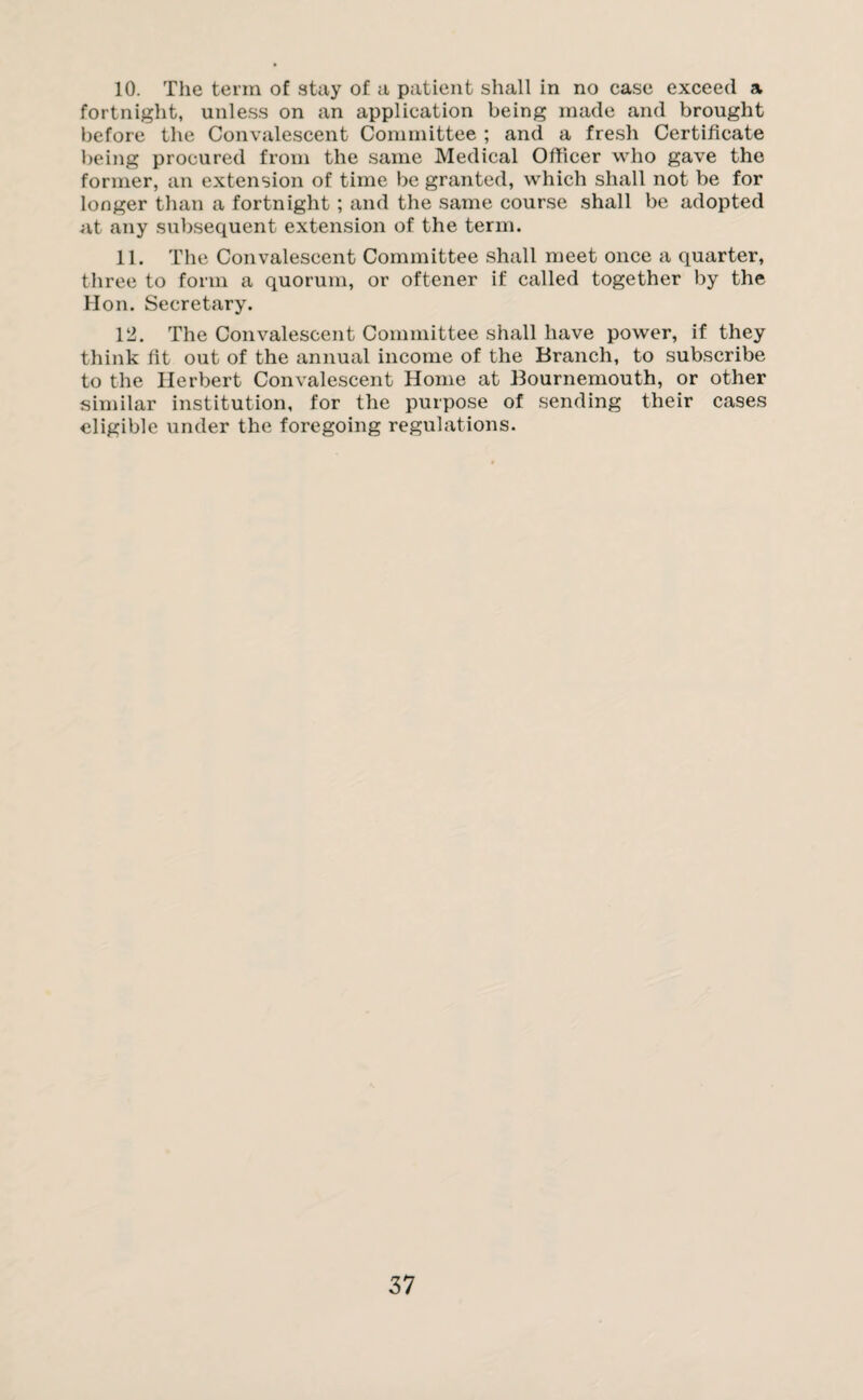 10. The term of stay of a patient shall in no case exceed a fortnight, unless on an application being made and brought before the Convalescent Committee ; and a fresh Certificate being procured from the same Medical Officer who gave the former, an extension of time be granted, which shall not be for longer than a fortnight ; and the same course shall be adopted at any subsequent extension of the term. 11. The Convalescent Committee shall meet once a quarter, three to form a quorum, or oftener if called together by the Hon. Secretary. 12. The Convalescent Committee shall have power, if they think fit out of the annual income of the Branch, to subscribe to the Herbert Convalescent Home at Bournemouth, or other similar institution, for the purpose of sending their cases eligible under the foregoing regulations.