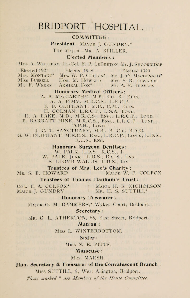 CO VVM1TTHK : President—Mayor J. GUNDRY.* The Major—Mr. A. SPILLER. Elected Members : Mrs. A. Whetham Lt.-C-ol. E. P. LeBrkton Mr. J. Shoobridge Elected 1927 Elected 1928 Elected 1929 Mrs. Montagc* Mrs. W. P. Coi.eox* Mr. J. O. Macdonald* Miss Bcssell Hon. M. Howard Mrs. S. R. Edwards Mr. E. Weeks Armiral Fox* Mr. A. R. Travers honorary Medical Officers: A. B. MacCARTHY, M.B., Ch. B., Edin. A. A. PIMM, M.R.C.S., L.R.C.P. F. B. O LI PH ANT, M.B., C.M., Edin. H. COLMAN, L.R.C.P., L.S.A. Lond. II. A. LAKE, M.D., M.R.C.S., Eng., L.R.C.P., Lond. E. BARR ATT HINE, M.R.C.S., Eng., L.R.C.P., Lond., D.P.H., Lond. J. C. T. SANCTUARY, M.B., R. Ch., B.A.O. G. \Y. OLIPHANT, M.R.C.S., Eng., L.R.C.P., Lond., L.D.S., R.C.S., Eng. Honorary Surgeon Dentists : W. PALK, L.D.S., R.C.S., I. W. PALK, Jcnr., L.D.S., R.C.S., Eng. S. LLOYD WALLIS, L.D.S., Ltv. Trustees of Mrs. Lee’s Charity : Mr. S. E. HOWARD | Major W. P. COLFOX Trustees of Thomas Hanham’s Trust: Col. T. A. COLFOX* Major H. B. NICHOLSON Major J. GUNDRY Mr. H. S. SUTTILL* Honorary Treasurer: Major G. M. DAMMERS,* Wykes Court, Bridport. Secretary : .\Ir. G L. ATHERTON, 65, East Street, Bridport. Matron : Miss L. WINTERBOTTOM. Sifter Miss N. E. PITTS. Masseuse: Mrs. MARSH. Hon. Secretary & Treasurer of the Convalescent Branch : Miss SUTTILL, 8, West Allington, Bridport. Those marked * are Members of the House Committee,