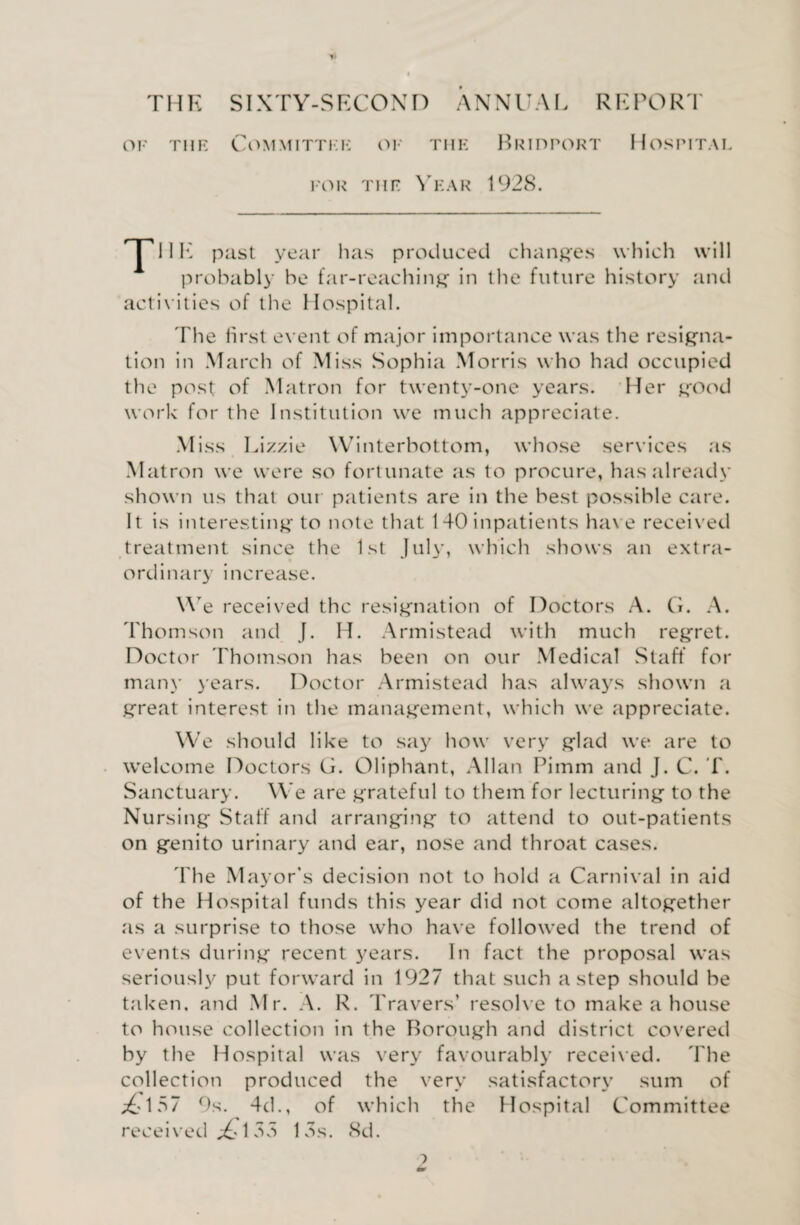 r THE SIXTY-SECOND ANNUM. REPORT of the Committee of the Bridport Hospital for the Year 1928. HE past year has produced changes which will probably he far-reaching in the future history and activities of the Hospital. The first event of major importance was the resigna¬ tion in March of Miss Sophia Morris who had occupied the post of Matron for twenty-one years. Her good work for the Institution we much appreciate. Miss Lizzie Winterbottom, whose services as Matron we were so fortunate as to procure, has already shown us that our patients are in the best possible care. It is interesting to note that 140 inpatients have received treatment since the 1st July, which shows an extra¬ ordinary increase. We received the resignation of Doctors A. G. A. Thomson and J. H. Armistead with much regret. Doctor Thomson has been on our Medical Staff for many years. Doctor Armistead has always shown a great interest in the management, which we appreciate. We should like to say how very glad we are to welcome Doctors G. Oliphant, Allan Pimm and J. C. T. Sanctuary. We are grateful to them for lecturing to the Nursing Staff and arranging to attend to out-patients on genito urinary and ear, nose and throat cases. The Mayor's decision not to hold a Carnival in aid of the Hospital funds this year did not come altogether as a surprise to those who have followed the trend of events during recent years. In fact the proposal was seriously put forward in 1927 that such a step should be taken, and Mr. A. R. Travers’ resolve to make a house to house collection in the Borough and district covered by the Hospital was very favourably received. The collection produced the very satisfactory sum of ;&157 9s. 4d., of which the Hospital Committee