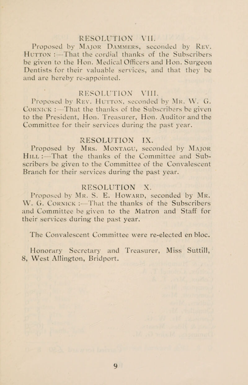 RESOLUTION VII. Proposed by Major Dammers, seconded by Rev. Hutton : -That the cordial thanks of the Subscribers be given to the Hon. Medical Officers and Hon. Surgeon Dentists for their valuable services, and that they be and are hereby re-appointed. RESOLUTION VIII. Proposed by Rev. Hutton, seconded by Mr. W. G. Cornivk : That the thanks of the Subscribers be given to the President, Hon. Treasurer, Hon. Auditor and the Committee for their services during the past year. RESOLUTION IX. Proposed by Mrs. Montagu, seconded by Major Hill :—That the thanks of the Committee and Sub¬ scribers be given to the Committee of the Convalescent Branch for their services during the past year. RESOLUTION X. Proposed by Mr. S. E. Howard, seconded by Mr. W. G. Cornick :—That the thanks of the Subscribers and Committee be given to the Matron and Staff for their services during the past year. The Convalescent Committee were re-elected en bloc. Honorary Secretary and Treasurer, Miss Suttill, 8, West Allington, Bridport.