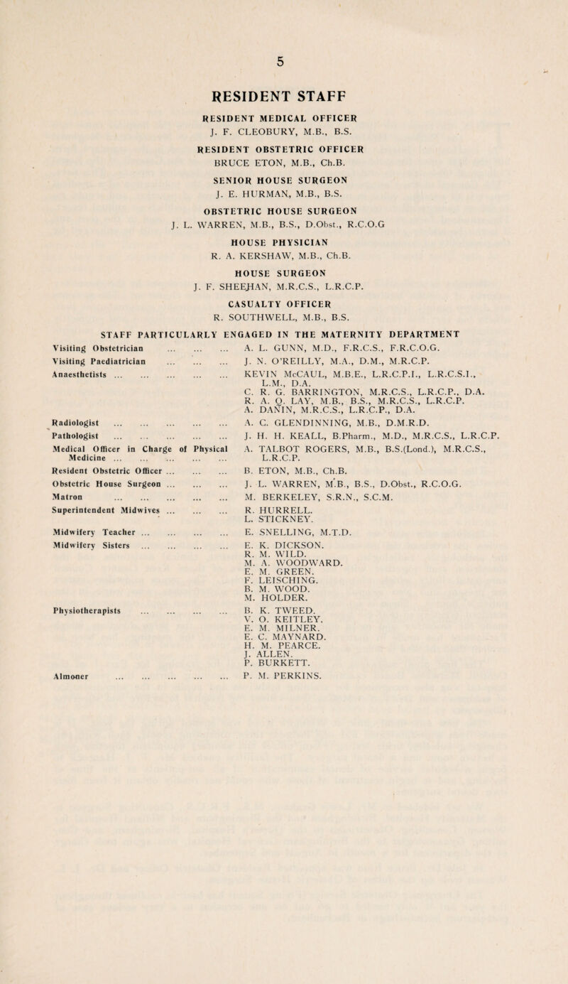 RESIDENT STAFF RESIDENT MEDICAL OFFICER J. F. CLEOBURY, M.B., B.S. RESIDENT OBSTETRIC OFFICER BRUCE ETON, M.B., Ch.B. SENIOR HOUSE SURGEON J. E. HURMAN, M.B., B.S. OBSTETRIC HOUSE SURGEON J. L. WARREN, M.B., B.S., D.Obst., R.C.O.G HOUSE PHYSICIAN R. A. KERSHAW, M.B., Ch.B. HOUSE SURGEON J. F. SHEEHAN, M.R.C.S., L.R.C.P. CASUALTY OFFICER R. SOUTHWELL, M.B., B.S. STAFF PARTICULARLY ENGAGED IN THE MATERNITY DEPARTMENT Visiting Obstetrician Visiting Paediatrician Anaesthetists. Radiologist . Pathologist Medical Officer in Charge Medicine. Resident Obstetric Officer .. Obstetric House Surgeon .. Matron . of Physical A. L. GUNN, M.D., F.R.C.S., F.R.C.O.G. J. N. O’REILLY, M.A., D.M., M.R.C.P. KEVIN McCAUL, M.B.E., L.R.C.P.I., L.R.C.S.I., L.M., D.A. C. R. G. BARRINGTON, M.R.C.S., L.R.C.P., D.A. R. A. O. LAY, M.B., B.S., M.R.C.S., L.R.C.P. A. DANIN, M.R.C.S., L.R.C.P., D.A. A. C. GLENDINNING, M.B., D.M.R.D. J. H. H. KEALL, B.Pharm., M.D., M.R.C.S., L.R.C.P. A. TALBOT ROGERS, M.B., B.S.(LoncL), M.R.C.S., L.R.C.P. B. ETON, M.B., Ch.B. J. L. WARREN, m’.B,, B.S., D.Obst., R.C.O.G. M. BERKELEY, S.R.N., S.C.M. Superintendent Midwives Midwifery Teacher ... Midwifery Sisters Physiotherapists Almoner R. HURRELL. L. STICKNEY. E. SNELLING, M.T.D. E. K. DICKSON. R. M. WILD. M. A. WOODWARD. E. M. GREEN. F. LEISCHING. B. M. WOOD. M. HOLDER. B. K. TWEED. V. O. KEITLEY. E. M. MILNER. E. C. MAYNARD. H. M. PEARCE. J. ALLEN. P. BURKETT. P. M. PERKINS.