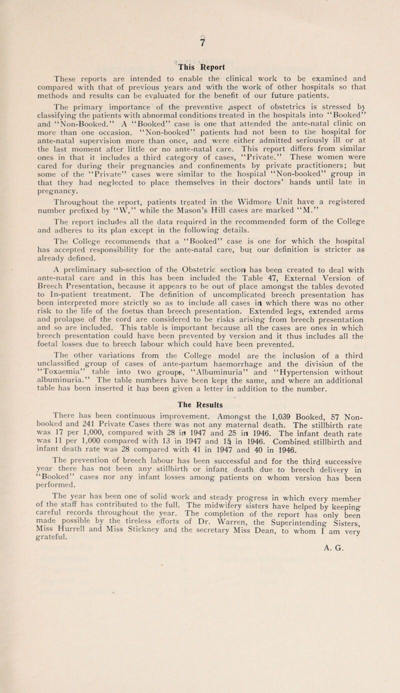 This Report These reports are intended to enable the clinical work to be examined and compared with that of previous years and w'ith the work of other hospitals so that methods and results can be evaluated for the benefit of our future patients. The primary importance of the preventive ^aspect of obstetrics is stressed b} classifying the patients with abnormal conditions treated in the hospitals into “Booked” and “Non-Booked.” A “Booked” case is one that attended the ante-natal clinic on more than one occasion. “Non-booked” patients had not been to the hospital for ante-natal supervision more than once, and were either admitted seriously ill or at the last moment after little or no ante-natal care. This report differs from similar ones in that it includes a third category of cases, “Private.” These women were cared for during their pregnancies and confinements by private practitioners; but some of the “Private” cases were similar to the hospital “Non-booked” group in that they had neglected to place themselves in their doctors’ hands until late in pregnancy. Throughout the report, patients treated in the Widmore Unit have a registered number prefixed by “W,” while the Mason’s Hill cases are marked “M.” The report includes all the data required in the recommended form of the College and adheres to its plan except in the following details. The College recommends that a “Booked” case is one for which the hospital has accepted responsibility for the ante-natal care, but our definition is stricter as already defined. A preliminary sub-section of the Obstetric section has been created to deal with ante-natal care and in this has been included the Table 47, External Version of Breech Presentation, because it appears to be out of place amongst the tables devoted to In-patient treatment. The definition of uncomplicated breech presentation has been interpreted more strictly so as to include all cases irt which there was no other risk to the life of the foetus than breech presentation. Extended legs, extended arms and prolapse of the cord are considered to be risks arising from breech presentation and so are included. This table is important because all the cases are ones in which breech presentation could have been prevented by version and it thus includes all the foetal losses due to breech labour which could have been prevented. The other variations from the College model are the inclusion of a third unclassified group of cases of ante-partum haemorrhage and the division of the “Toxaemia” table into two groups, “Albuminuria” and “Hypertension without albuminuria.” The table numbers have been kept the same, and where an additional table has been inserted it ha.s been given a letter in addition to the number. \ The Results There has been continuous improvement. Amongst the 1,039 Booked, 57 Non- booked and 241 Private Cases there was not any maternal death. The stillbirth rate was 17 per 1,000, compared with 28 irt 1947 and 25 in 1946. The infant death rate was 11 per 1,000 compared with 13 in 1947 and 15 in 1946. Combined, stillbirth and infant death rate was 28 compared with 41 in 1947 and 40 in 1946. I he prevention of breech labour has been successful and for the third successive year there has not been any stillbirth or infant death due to breech delivery in “Booked” cases nor any infant losses among patients on whom version has been performed. The year has been one of solid work and steady progress in which every member of the staff has contributed to the full. The midwifery sisters have helped by keeping careful records throughout the year. The completion of the report has only been made possible by the tireless efforts of Dr. Warren, the Superintending Sisters Miss Hurrell and Miss Stickney and the secretary Miss Dean, to whom I am very grateful. J A. G.