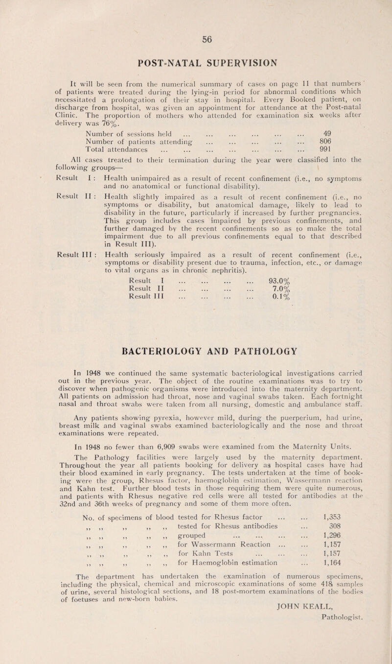 POST-NATAL SUPERVISION It will be seen from the numerical summary of cases on page 11 that numbers' of patients were treated during the lying-in period for abnormal conditions which necessitated a prolongation of their stay in hospital. Every Booked patient, on discharge from hospital, was given an appointment for attendance at the Post-natal Clinic. The proportion of mothers who attended for examination six weeks after delivery was 76%. Number of sessions held ... ... ... ... ... ... 49 Number of patients attending ... ... ... ... ... 806 Total attendances ... ... ... ... ... ... ... 991 All cases treated to their termination during the year were classified into the following groups— Result I : Health unimpaired as a result of recent confinement (i.e., no symptoms and no anatomical or functional disability). Result II : Health slightly impaired as a result ol recent confinement (i.e., no symptoms or disability, but anatomical damage, likely to lead to disability in the future, particularly if increased by further pregnancies. This group includes cases impaired by previous confinements, and further damaged by the recent confinements so as to make the total impairment due to all previous confinements equal to that described in Result III). Result III : Health seriously impaired as a result of recent confinement (i.e., symptoms or disability present due to trauma, infection, etc., or damage to vital organs as in chronic nephritis). Result I Result II Result III 93.0% 7.0% 0.1% BACTERIOLOGY AND PATHOLOGY In 1948 we continued the same systematic bacteriological investigations carried out in the previous year. The object of the routine examinations was to try to discover when pathogenic organisms were introduced into the maternity department. All patients on admission had throat, nose and vaginal swabs taken. Each fortnight nasal and throat swabs were taken from all nursing, domestic and ambulance staff. Any patients showing pyrexia, however mild, during the puerperium, had urine, breast milk and vaginal swabs examined bacteriologically and the nose and throat examinations were repeated. In 1948 no fewer than 6,909 swabs were examined from the Maternity Units. The Pathology facilities were largely used by the maternity department. Throughout the year all patients booking for delivery as hospital cases have had their blood examined in early pregnancy. The tests undertaken at the time of book¬ ing were the group, Rhesus factor, haemoglobin estimation, Wassermann reaction and Kahn test. Further blood tests in those requiring them were quite numerous, and patients with Rhesus negative red cells were all tested for antibodies at the 32nd and 36th weeks of pregnancy and some of them more often. No. of specimens of blood tested for Rhesus factor 1,353 y y yy y y y y y y tested for Rhesus antibodies 308 yy yy y y y y y y grouped 1,296 yy yy y y y y y y for Wassermann Reaction 1,157 y y yy y y y y y y for Kahn Tests 1,157 yy y y y y y y y y for Haemoglobin estimation 1,164 The department has undertaken the examination of numerous specimens, including the physical, chemical and microscopic examinations of some 418 samples of urine, several histological sections, and 18 post-mortem examinations of the bodies of foetuses and new-born babies. JOHN KEALL, Pathologist.