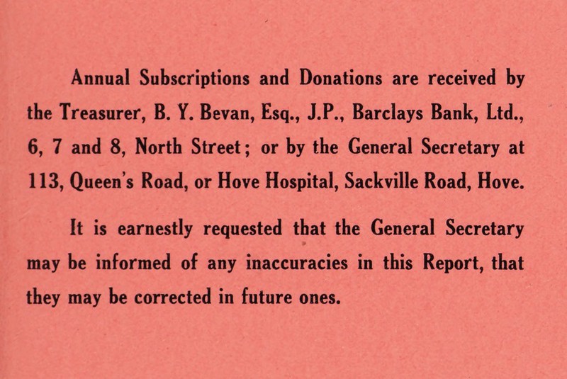 Annual Subscriptions and Donations are received by the Treasurer, B. Y. Bevan, Esq., J.P., Barclays Bank, Ltd., 6, 7 and 8, North Street; or by the General Secretary at 113, Queen’s Road, or Hove Hospital, Sackville Road, Hove. It is earnestly requested that the General Secretary 9 may be informed of any inaccuracies in this Report, that