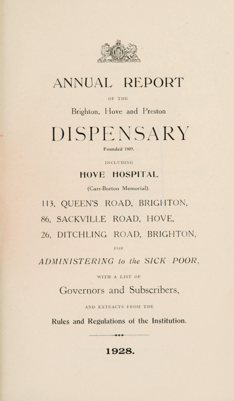 ANNUAL REPORT OF THE Brighton, Hove and Preston DISPENSARY Founded 1809. INCLUDING HOVE HOSPITAL (Carr-Burton Memorial). 113, QUEEN’S ROAD, BRIGHTON, 86, SACKVILLE ROAD, HOVE, 26, DITCHL1NG ROAD, BRIGHTON, FOR ADMINISTERING to the SICK POOR, WITH A LIST OF Governors and Subscribers, AND EXTRACTS FROM THE Rules and Regulations of the Institution. ---—- 1928.