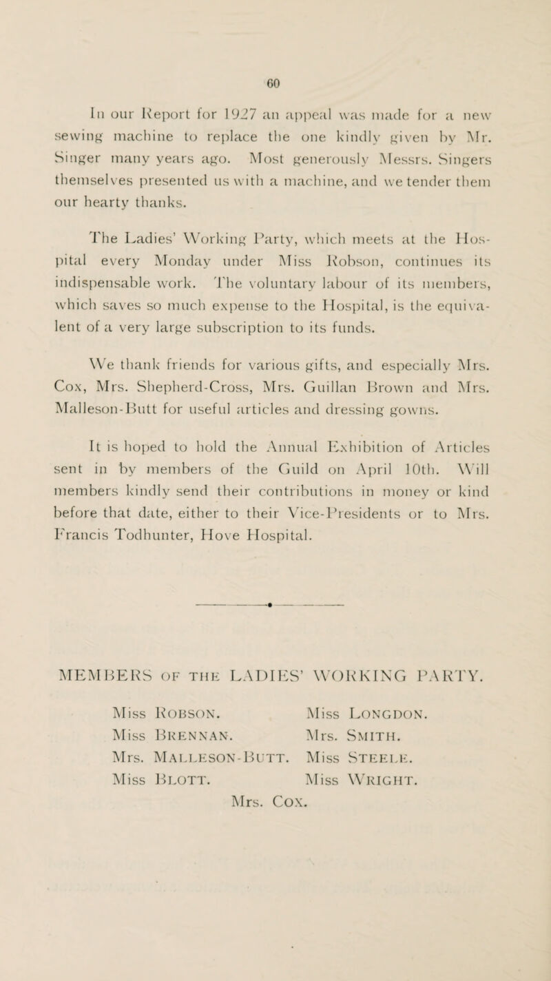 In our Report tor 1927 an appeal was made for a new sewing machine to replace the one kindly given by Air. Singer many years ago. Most generously Messrs. Singers themselves presented us with a machine, and we tender them our hearty thanks. The Ladies’ Working Party, which meets at the Hos¬ pital every Monday under Miss Robson, continues its indispensable work. The voluntary labour of its members, which saves so much expense to the Hospital, is the equiva¬ lent of a very large subscription to its funds. We thank friends for various gifts, and especially Airs. Cox, Mrs. Shepherd-Cross, Mrs. Guillan Brown and Mrs. Malleson-Butt for useful articles and dressing gowns. It is hoped to hold the Annual Exhibition of Articles sent in by members of the Guild on April 10th. Will members kindly send their contributions in money or kind before that date, either to their Vice-Presidents or to Airs. Francis Todhunter, Hove Hospital. Miss Robson. Miss Brennan. Miss Longdon. Airs. Smith. Mrs. Malleson-Butt. Aliss Steele. Aliss Blott. Aliss Wright. Airs. Cox.