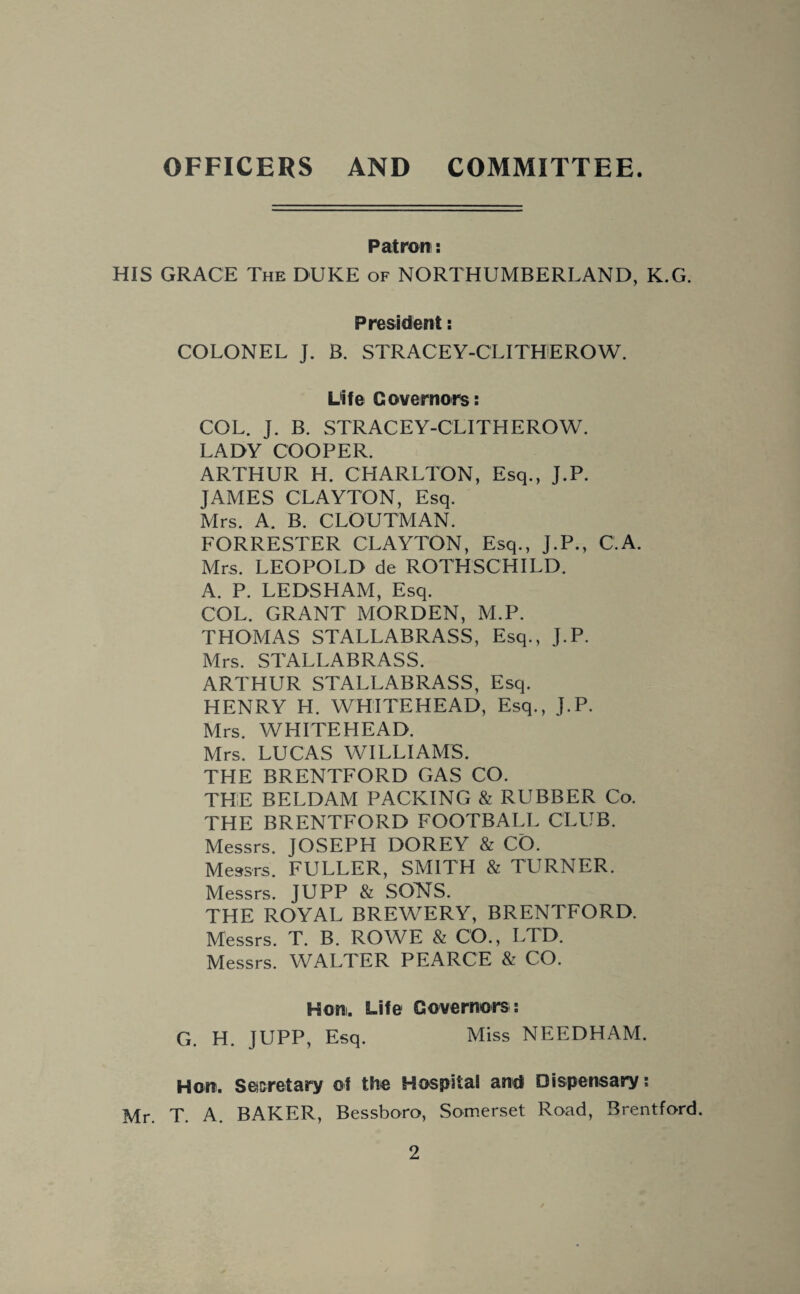 OFFICERS AND COMMITTEE. Patron: HIS GRACE The DUKE of NORTHUMBERLAND, K.G. President: COLONEL J. B. STRACEY-CLITUEROW. Life Governors: COL. J. B. STRACEY-CLITHEROW. LADY COOPER. ARTHUR H. CHARLTON, Esq., J.P. JAMES CLAYTON, Esq. Mrs. A. B. CLOUTMAN. FORRESTER CLAYTON, Esq., J.P., C.A. Mrs. LEOPOLD de ROTHSCHILD. A. P. LEDSHAM, Esq. COL. GRANT MORDEN, M.P. THOMAS STALLABRASS, Esq., J.P. Mrs. STALLABRASS. ARTHUR STALLABRASS, Esq. HENRY H. WHITEHEAD, Esq., J.P. Mrs. WHITEHEAD. Mrs. LUCAS WILLIAMS. THE BRENTFORD GAS CO. THE BELDAM PACKING & RUBBER Co. THE BRENTFORD FOOTBALL CLUB. Messrs. JOSEPH DOREY & CO. Messrs. FULLER, SMITH & TURNER. Messrs. JUPP & SONS. THE ROYAL BREWERY, BRENTFORD. Messrs. T. B. ROWE & CO., LTD. Messrs. WALTER PEARCE & CO. Horn. Life Governors: G. H. JUPP, Esq. Miss NEEDHAM. Hon. Secretary of the Hospital and Dispensary: Mr. T. A. BAKER, Bessboro, Somerset Road, Brentford.