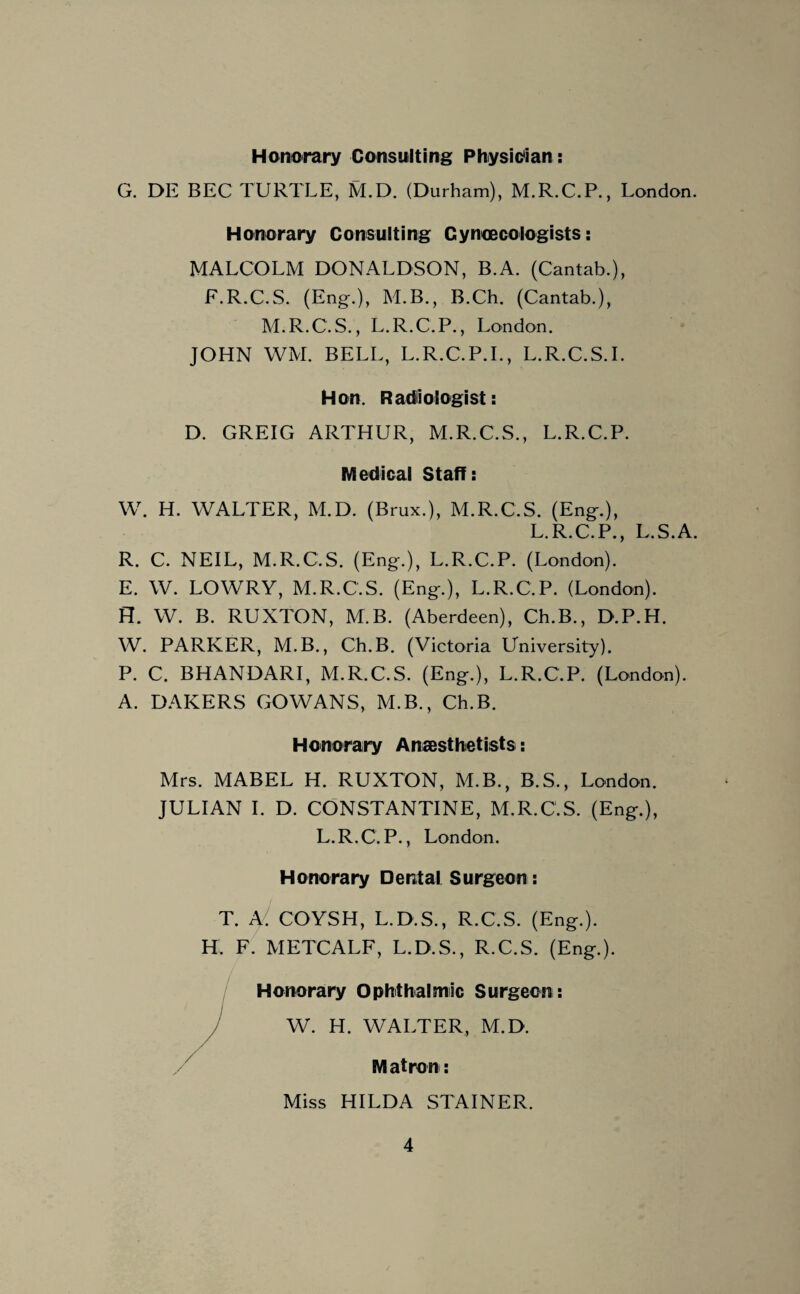 Honorary Consulting Physician: G. DE BEC TURTLE, M.D. (Durham), M.R.C.P., London. Honorary Consulting Gynaecologists: MALCOLM DONALDSON, B.A. (Cantab.), F.R.C.S. (Eng.), M.B., B.Ch. (Cantab.), M.R.C.S., L.R.C.P., London. JOHN WM. BELL, L.R.C.P.I., L.R.C.S.I. Hon. Radiologist: D. GREIG ARTHUR, M.R.C.S., L.R.C.P. Medical Staff: W. H. WALTER, M.D. (Brux.), M.R.C.S. (Eng.), L.R.C.P., L.S.A. R. C. NEIL, M.R.C.S. (Eng.), L.R.C.P. (London). E. W. LOWRY, M.R.C.S. (Eng.), L.R.C.P. (London). H. W. B. RUXTON, M B. (Aberdeen), Ch.B., D.P.H. W. PARKER, M.B., Ch.B. (Victoria University). P. C. BHANDARI, M.R.C.S. (Eng.), L.R.C.P. (London). A. DAKERS GOWANS, M.B., Ch.B. Honorary Anaesthetists: Mrs. MABEL H. RUXTON, M.B., B.S., London. JULIAN I. D. CONSTANTINE, M.R.C.S. (Eng.), L.R.C.P., London. Honorary Dental Surgeon: T. A/. COYSH, L.D.S., R.C.S. (Eng.). H. F. METCALF, L.D.S., R.C.S. (Eng.). Honorary Ophthalmic Surgeon : W. H. WALTER, M.D. Matron: Miss HILDA STAINER.