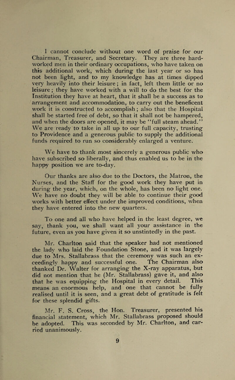 I cannot conclude without one word of praise for our Chairman, Treasurer, and Secretary. They are three hard- worked men in their ordinary occupations, who have taken on this additional work, which during the last year or so has not been light, and to my knowledge has at times dipped very heavily into their leisure; in fact, left them little or no leisure; they have worked with a will to do the best for the Institution they have at heart, that it shall be a success as to arrangement and accommodation, to carry out the beneficent work it is constructed to accomplish ; also that the Hospital shall be started free of debt, so that it shall not be hampered, and when the doors are opened, it may be “full steam ahead.” We are ready to take in all up to our full capacity, trusting to Providence and a generous public to supply the additional funds required to run so considerably enlarged a venture. We have to thank most sincerely a generous public who have subscribed so liberally, and thus enabled us to be in the happy position we are to-day. Our thanks are also due to the Doctors, the Matron, the Nurses, and the Staff for the good work they have put in during the year, which, on the whole, has been no light one. We have no doubt they will be able to continue their good works with better effect under the improved conditions, when they have entered into the new quarters. To one and all who have helped in the least degree, we say, thank you, we shall want all your assistance in the future, even as you have given it so unstintedly in the past. Mr. Charlton said that the speaker had not mentioned the lady who laid the Foundation Stone, and it was largely due to Mrs. Stallabrass that the ceremony was such an ex¬ ceedingly happy and successful one. The Chairman also thanked Dr. Walter for arranging the X-ray apparatus, but did not mention that he (Mr. Stallabrass) gave it, and also that he was equipping the Hospital in every detail. This means an enormous help, and one that cannot be fully realised until it is seen, and a great debt of gratitude is felt for these splendid gifts. Mr. F. S. Cross, the Hon. Treasurer, presented his financial statement, which Mr. Stallabrass proposed should be adopted. This was seconded by Mr. Charlton, and car¬ ried unanimously.