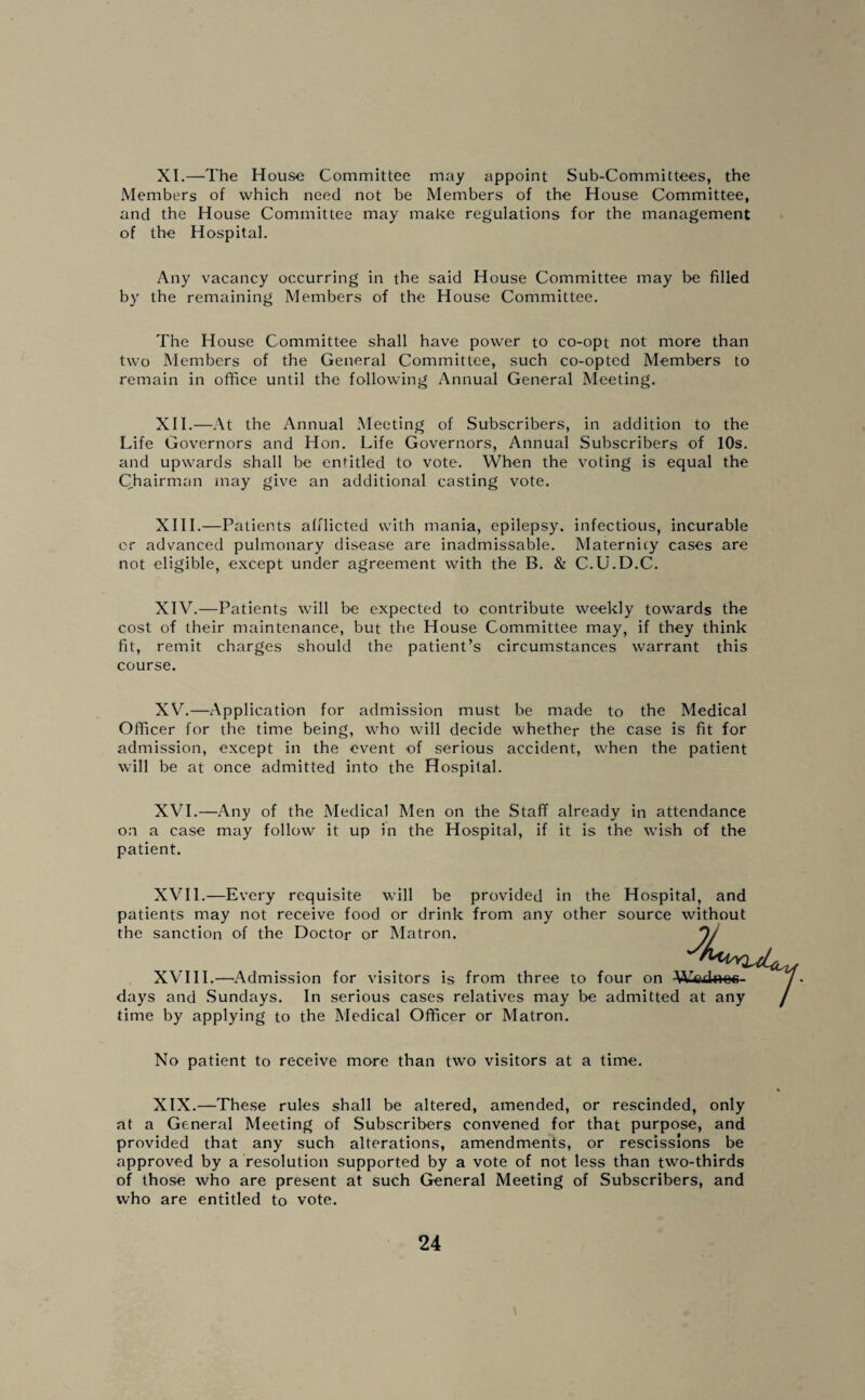 XI. —The House Committee may appoint Sub-Committees, the Members of which need not be Members of the House Committee, and the House Committee may make regulations for the management of the Hospital. Any vacancy occurring in the said House Committee may be filled by the remaining Members of the House Committee. The House Committee shall have power to co-opt not more than two Members of the General Committee, such co-opted Members to remain in office until the following Annual General Meeting. XII. —At the Annual Meeting of Subscribers, in addition to the Life Governors and Hon. Life Governors, Annual Subscribers of 10s. and upwards shall be entitled to vote. When the voting is equal the Chairman may give an additional casting vote. XIII. —Patients afflicted with mania, epilepsy, infectious, incurable or advanced pulmonary disease are inadmissable. Maternity cases are not eligible, except under agreement with the B. & C.U.D.C. XIV. —Patients will be expected to contribute weekly towards the cost of their maintenance, but the House Committee may, if they think fit, remit charges should the patient’s circumstances warrant this course. XV. —Application for admission must be made to the Medical Officer for the time being, who will decide whether the case is fit for admission, except in the event of serious accident, when the patient will be at once admitted into the Hospital. XVI. —Any of the Medical Men on the Staff already in attendance on a case may follow it up in the Hospital, if it is the wish of the patient. XVII. —Every requisite will be provided in the Hospital, and patients may not receive food or drink from any other source without the sanction of the Doctor or Matron. J XVIII.—Admission for visitors is from three to four on Wcydnec- days and Sundays. In serious cases relatives may be admitted at any time by applying to the Medical Officer or Matron. No patient to receive more than two visitors at a time. XIX.—These rules shall be altered, amended, or rescinded, only at a General Meeting of Subscribers convened for that purpose, and provided that any such alterations, amendments, or rescissions be approved by a resolution supported by a vote of not less than two-thirds of those who are present at such General Meeting of Subscribers, and who are entitled to vote.